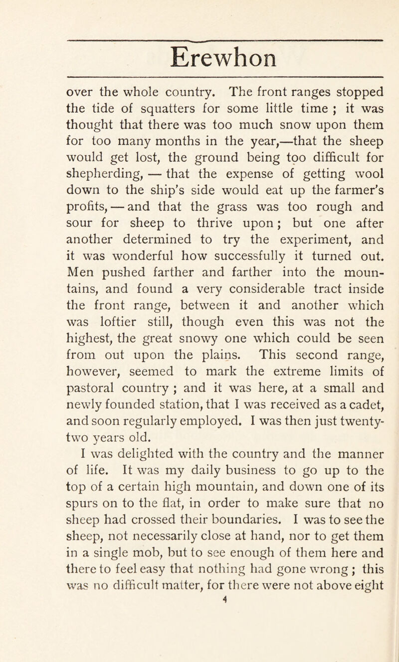 over the whole country. The front ranges stopped the tide of squatters for some little time ; it was thought that there was too much snow upon them for too many months in the year,—that the sheep would get lost, the ground being too difficult for shepherding, — that the expense of getting wool down to the ship’s side would eat up the farmer’s profits, — and that the grass was too rough and sour for sheep to thrive upon; but one after another determined to try the experiment, and it was wonderful how successfully it turned out. Men pushed farther and farther into the moun¬ tains, and found a very considerable tract inside the front range, between it and another which was loftier still, though even this was not the highest, the great snowy one which could be seen from out upon the plains. This second range, however, seemed to mark the extreme limits of pastoral country ; and it was here, at a small and newly founded station, that I was received as a cadet, and soon regularly employed. I was then just twenty- two years old. I was delighted with the country and the manner of life. It was my daily business to go up to the top of a certain high mountain, and down one of its spurs on to the flat, in order to make sure that no sheep had crossed their boundaries. I was to seethe sheep, not necessarily close at hand, nor to get them in a single mob, but to see enough of them here and thereto feel easy that nothing had gone wrong ; this was no difficult matter, for there were not above eight