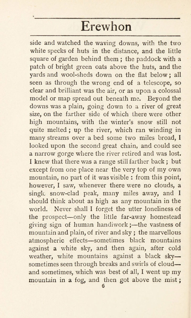 side and watched the waving downs, with the two white specks of huts in the distance, and the little square of garden behind them ; the paddock with a patch of bright green oats above the huts, and the yards and wool-sheds down on the flat below; all seen as through the wrong end of a telescope, so clear and brilliant was the air, or as upon a colossal model or map spread out beneath me. Beyond the downs was a plain, going down to a river of great size, on the farther side of which there were other high mountains, with the winters snow still not quite melted ; up the river, which ran winding in many streams over a bed some two miles broad, I looked upon the second great chain, and could see a narrow gorge where the river retired and was lost. I knew that there was a range still farther back ; but except from one place near the very top of my own mountain, no part of it was visible : from this point, however, I saw, whenever there were no clouds, a single snow-clad peak, many miles away, and I should think about as high as any mountain in the world. Never shall I forget the utter loneliness of the prospect—-only the little far-away homestead giving sign of human handiwork;—the vastness of mountain and plain, of river and sky ; the marvellous atmospheric effects—sometimes black mountains against a white sky, and then again, after cold weather, white mountains against a black sky— sometimes seen through breaks and swirls of cloud— and sometimes, which was best of all, I went up my mountain in a fog, and then got above the mist;