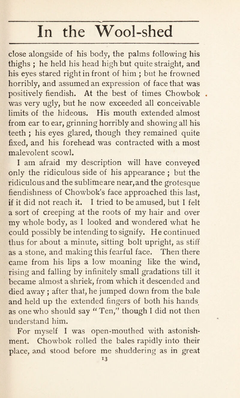 close alongside of his body, the palms following his thighs ; he held his head high but quite straight, and his eyes stared right in front of him ; but he frowned horribly, and assumed an expression of face that was positively fiendish. At the best of times Chowbok . was very ugly, but he now exceeded all conceivable limits of the hideous. His mouth extended almost from ear to ear, grinning horribly and showing all his teeth ; his eyes glared, though they remained quite fixed, and his forehead was contracted with a most malevolent scowl. I am afraid my description will have conveyed only the ridiculous side of his appearance ; but the ridiculous and the sublimeare near,and the grotesque fiendishness of Chowbok’s face approached this last, if it did not reach it. I tried to be amused, but I felt a sort of creeping at the roots of my hair and over my whole body, as I looked and wondered what he could possibly be intending to signify. He continued thus for about a minute, sitting bolt upright, as stiff as a stone, and making this fearful face. Then there came from his lips a low moaning like the wind, rising and falling by infinitely small gradations till it became almost a shriek, from which it descended and died away ; after that, he jumped down from the bale and held up the extended fingers of both his hands as one who should say “ Ten/’ though I did not then understand him. For myself I was open-mouthed with astonish¬ ment. Chowbok rolled the bales rapidly into their place, and stood before me shuddering as in great