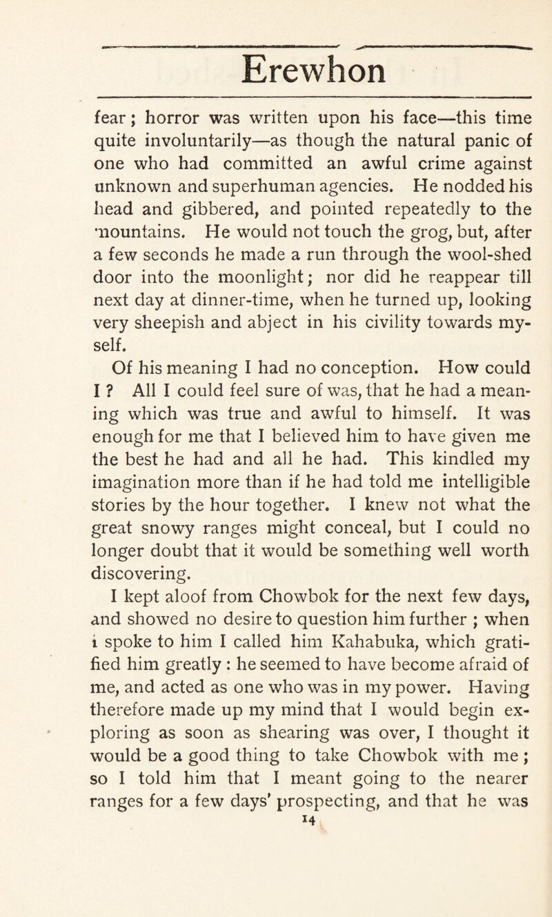 fear; horror was written upon his face-—this time quite involuntarily—as though the natural panic of one who had committed an awful crime against unknown and superhuman agencies. He nodded his head and gibbered, and pointed repeatedly to the mountains. He would not touch the grog, but, after a few seconds he made a run through the wool-shed door into the moonlight; nor did he reappear till next day at dinner-time, when he turned up, looking very sheepish and abject in his civility towards my¬ self. Of his meaning I had no conception. How could I ? All I could feel sure of was, that he had a mean¬ ing which was true and awful to himself. It was enough for me that I believed him to have given me the best he had and all he had. This kindled my imagination more than if he had told me intelligible stories by the hour together. I knew not what the great snowy ranges might conceal, but I could no longer doubt that it would be something well worth discovering. I kept aloof from Chowbok for the next few days, and showed no desire to question him further ; when i spoke to him I called him Kahabuka, which grati¬ fied him greatly : he seemed to have become afraid of me, and acted as one who was in my power. Having therefore made up my mind that I would begin ex¬ ploring as soon as shearing was over, I thought it would be a good thing to take Chowbok with me; so I told him that I meant going to the nearer ranges for a few days' prospecting, and that he was