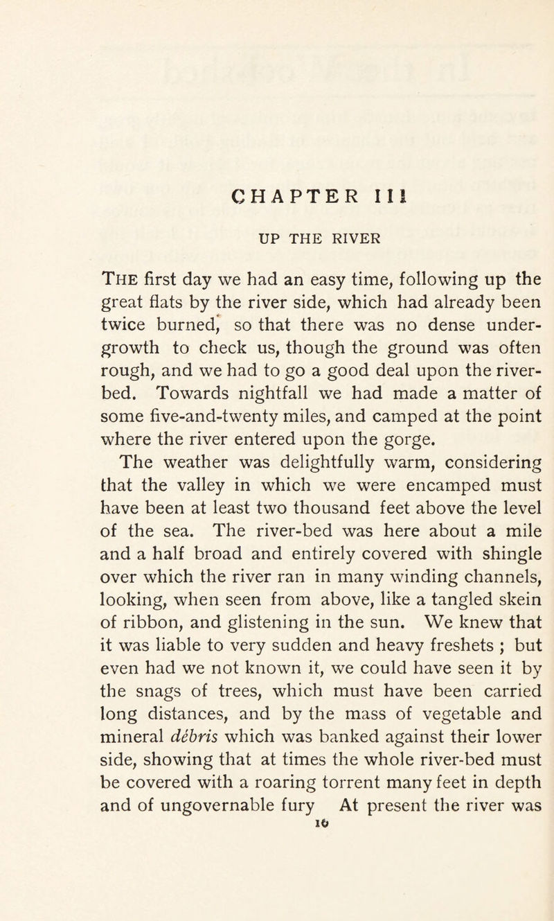 UP THE RIVER The first day we had an easy time, following up the great flats by the river side, which had already been twice burned, so that there was no dense under¬ growth to check us, though the ground was often rough, and we had to go a good deal upon the river¬ bed. Towards nightfall we had made a matter of some five-and-twenty miles, and camped at the point where the river entered upon the gorge. The weather was delightfully warm, considering that the valley in which we were encamped must have been at least two thousand feet above the level of the sea. The river-bed was here about a mile and a half broad and entirely covered with shingle over which the river ran in many winding channels, looking, when seen from above, like a tangled skein of ribbon, and glistening in the sun. We knew that it was liable to very sudden and heavy freshets ; but even had we not known it, we could have seen it by the snags of trees, which must have been carried long distances, and by the mass of vegetable and mineral debris which was banked against their lower side, showing that at times the whole river-bed must be covered with a roaring torrent many feet in depth and of ungovernable fury At present the river was xo