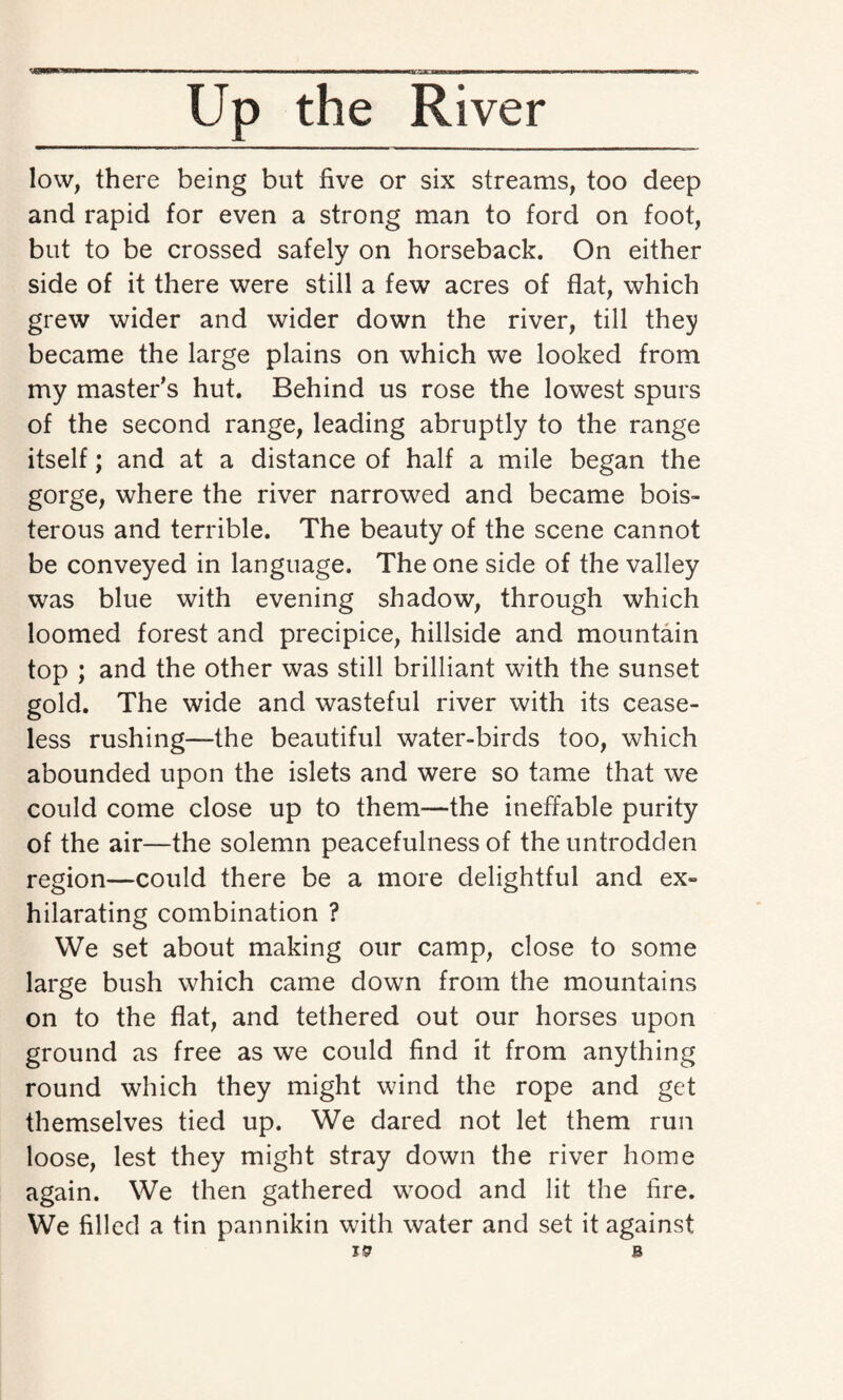 ——~i »ir y i n inn irann—m.ig?a Up the River low, there being but five or six streams, too deep and rapid for even a strong man to ford on foot, but to be crossed safely on horseback. On either side of it there were still a few acres of flat, which grew wider and wider down the river, till they became the large plains on which we looked from my master’s hut. Behind us rose the lowest spurs of the second range, leading abruptly to the range itself; and at a distance of half a mile began the gorge, where the river narrowed and became bois¬ terous and terrible. The beauty of the scene cannot be conveyed in language. The one side of the valley was blue with evening shadow, through which loomed forest and precipice, hillside and mountain top ; and the other was still brilliant with the sunset gold. The wide and wasteful river with its cease¬ less rushing—the beautiful water-birds too, which abounded upon the islets and were so tame that we could come close up to them—the ineffable purity of the air—the solemn peacefulness of the untrodden region—could there be a more delightful and ex¬ hilarating combination ? We set about making our camp, close to some large bush which came down from the mountains on to the flat, and tethered out our horses upon ground as free as we could find it from anything round which they might wind the rope and get themselves tied up. We dared not let them run loose, lest they might stray down the river home again. We then gathered wood and lit the fire. We filled a tin pannikin with water and set it against 19 B