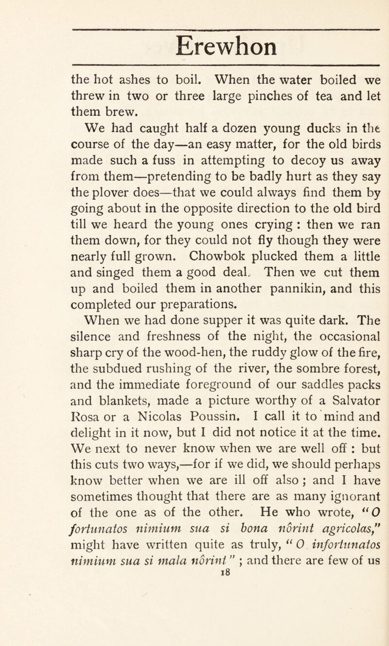 the hot ashes to boil. When the water boiled we threw in two or three large pinches of tea and let them brew. We had caught half a dozen young ducks in the course of the day—an easy matter, for the old birds made such a fuss in attempting to decoy us away from them—-pretending to be badly hurt as they say the plover does—that we could always find them by going about in the opposite direction to the old bird till we heard the young ones crying : then we ran them down, for they could not fly though they were nearly full grown. Chowbok plucked them a little and singed them a good deal. Then we cut them up and boiled them in another pannikin, and this completed our preparations. When we had done supper it was quite dark. The silence and freshness of the night, the occasional sharp cry of the wood-hen, the ruddy glow of the fire, the subdued rushing of the river, the sombre forest, and the immediate foreground of our saddles packs and blankets, made a picture worthy of a Salvator Rosa or a Nicolas Poussin. I call it to mind and delight in it now, but I did not notice it at the time. We next to never know when we are well off : but this cuts two ways,—for if we did, we should perhaps know better when we are ill off also ; and I have sometimes thought that there are as many ignorant of the one as of the other. He who wrote, uO fortunatos nimium sua si bona norint agricolas” might have written quite as truly, “ 0 infortunatos nimium sua si mala norint ” ; and there are few of us