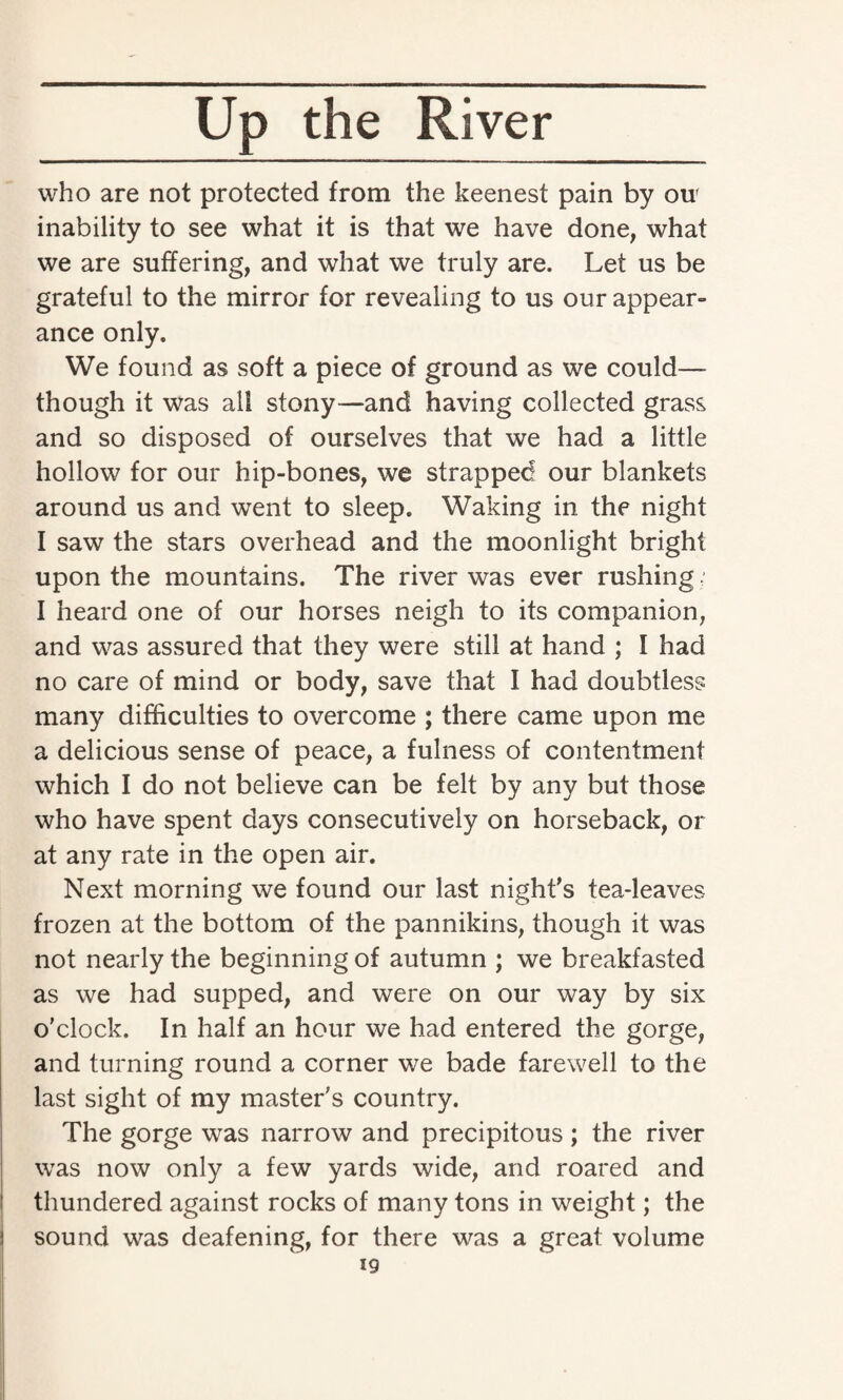 who are not protected from the keenest pain by ou' inability to see what it is that we have done, what we are suffering, and what we truly are. Let us be grateful to the mirror for revealing to us our appear¬ ance only. We found as soft a piece of ground as we could— though it was all stony—and having collected grass and so disposed of ourselves that we had a little hollow for our hip-bones, we strapped our blankets around us and went to sleep. Waking in the night I saw the stars overhead and the moonlight bright upon the mountains. The river was ever rushing; I heard one of our horses neigh to its companion, and was assured that they were still at hand ; I had no care of mind or body, save that I had doubtless many difficulties to overcome ; there came upon me a delicious sense of peace, a fulness of contentment which I do not believe can be felt by any but those who have spent days consecutively on horseback, or at any rate in the open air. Next morning we found our last night's tea-leaves frozen at the bottom of the pannikins, though it was not nearly the beginning of autumn ; we breakfasted as we had supped, and were on our way by six o'clock. In half an hour we had entered the gorge, and turning round a corner we bade farewell to the last sight of my master's country. The gorge was narrow and precipitous; the river was now only a few yards wide, and roared and thundered against rocks of many tons in weight; the sound was deafening, for there was a great volume