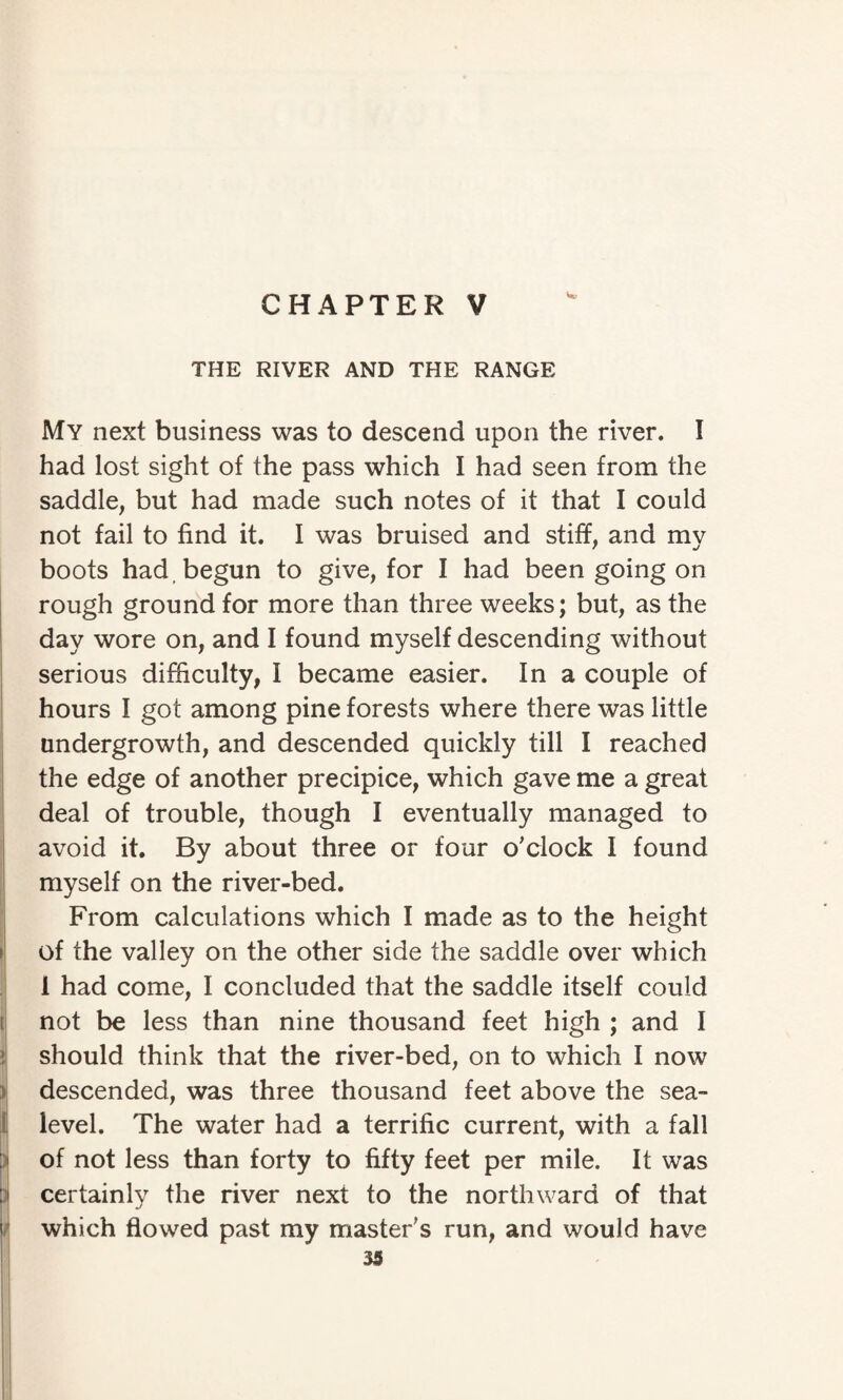 CHAPTER V w THE RIVER AND THE RANGE My next business was to descend upon the river. I had lost sight of the pass which I had seen from the saddle, but had made such notes of it that I could not fail to find it. I was bruised and stiff, and my boots had begun to give, for I had been going on rough ground for more than three weeks; but, as the day wore on, and I found myself descending without serious difficulty, I became easier. In a couple of hours I got among pine forests where there was little undergrowth, and descended quickly till I reached the edge of another precipice, which gave me a great deal of trouble, though I eventually managed to avoid it. By about three or four o'clock I found myself on the river-bed. From calculations which I made as to the height of the valley on the other side the saddle over which 1 had come, I concluded that the saddle itself could not be less than nine thousand feet high ; and I should think that the river-bed, on to which I now descended, was three thousand feet above the sea- level. The water had a terrific current, with a fall of not less than forty to fifty feet per mile. It was certainly the river next to the northward of that which flowed past my master's run, and would have 33