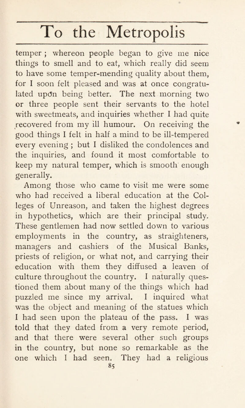 temper ; whereon people began to give me nice things to smell and to eat, which really did seem to have some temper-mending quality about them, for I soon felt pleased and was at once congratu¬ lated upc5n being better. The next morning two or three people sent their servants to the hotel with sweetmeats, and inquiries whether I had quite recovered from my ill humour. On receiving the good things I felt in half a mind to be ill-tempered every evening ; but I disliked the condolences and the inquiries, and found it most comfortable to keep my natural temper, which is smooth enough generally. Among those who came to visit me were some who had received a liberal education at the Col¬ leges of Unreason, and taken the highest degrees in hypothetics, which are their principal study. These gentlemen had now settled down to various employments in the country, as straighteners, managers and cashiers of the Musical Banks, priests of religion, or what not, and carrying their education with them they diffused a leaven of culture throughout the country. I naturally ques¬ tioned them about many of the things which had puzzled me since my arrival. I inquired what was the object and meaning of the statues which I had seen upon the plateau of the pass. I was told that they dated from a very remote period, and that there were several other such groups in the country, but none so remarkable as the one which I had seen. They had a religious