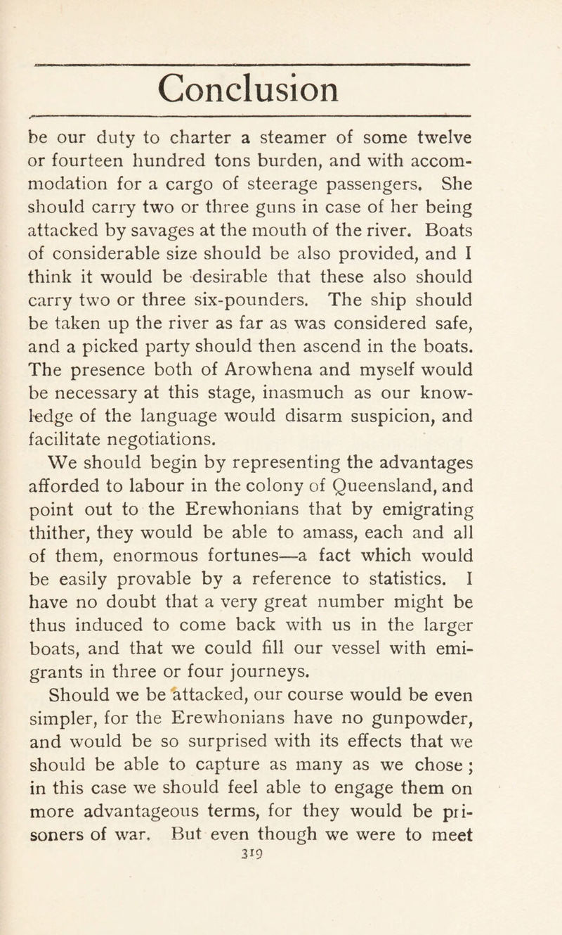 be our duty to charter a steamer of some twelve or fourteen hundred tons burden, and with accom¬ modation for a cargo of steerage passengers. She should carry two or three guns in case of her being attacked by savages at the mouth of the river. Boats of considerable size should be also provided, and I think it would be desirable that these also should carry two or three six-pounders. The ship should be taken up the river as far as was considered safe, and a picked party should then ascend in the boats. The presence both of Arowhena and myself would be necessary at this stage, inasmuch as our know¬ ledge of the language would disarm suspicion, and facilitate negotiations. We should begin by representing the advantages afforded to labour in the colony of Queensland, and point out to the Erewhonians that by emigrating thither, they would be able to amass, each and all of them, enormous fortunes—a fact which would be easily provable by a reference to statistics. I have no doubt that a very great number might be thus induced to come back with us in the larger boats, and that we could fill our vessel with emi¬ grants in three or four journeys. Should we be attacked, our course would be even simpler, for the Erewhonians have no gunpowder, and would be so surprised with its effects that we should be able to capture as many as we chose ; in this case we should feel able to engage them on more advantageous terms, for they would be pri¬ soners of war. But even though we were to meet