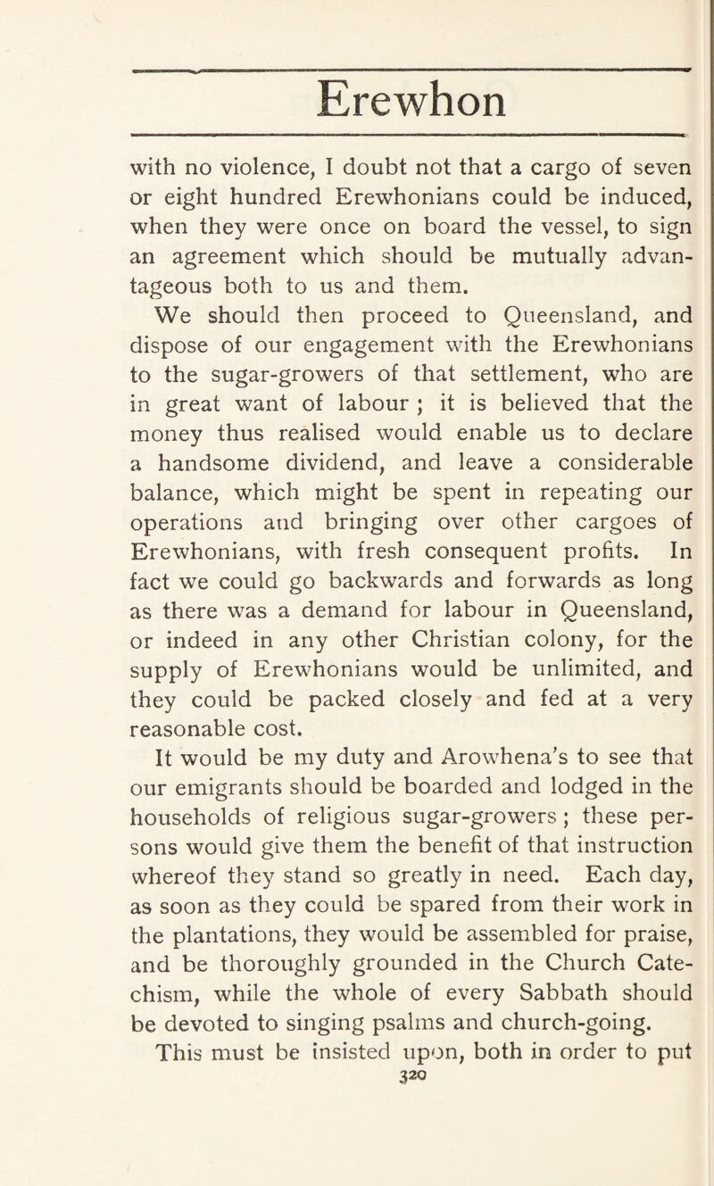 with no violence, I doubt not that a cargo of seven or eight hundred Erewhonians could be induced, when they were once on board the vessel, to sign an agreement which should be mutually advan¬ tageous both to us and them. We should then proceed to Queensland, and dispose of our engagement with the Erewhonians to the sugar-growers of that settlement, who are in great want of labour ; it is believed that the money thus realised would enable us to declare a handsome dividend, and leave a considerable balance, which might be spent in repeating our operations and bringing over other cargoes of Erewhonians, with fresh consequent profits. In fact we could go backwards and forwards as long as there was a demand for labour in Queensland, or indeed in any other Christian colony, for the supply of Erewhonians would be unlimited, and they could be packed closely and fed at a very reasonable cost. It would be my duty and Arowhena's to see that our emigrants should be boarded and lodged in the households of religious sugar-growers ; these per¬ sons would give them the benefit of that instruction whereof they stand so greatly in need. Each day, as soon as they could be spared from their work in the plantations, they would be assembled for praise, and be thoroughly grounded in the Church Cate¬ chism, while the whole of every Sabbath should be devoted to singing psalms and church-going. This must be insisted upon, both in order to put