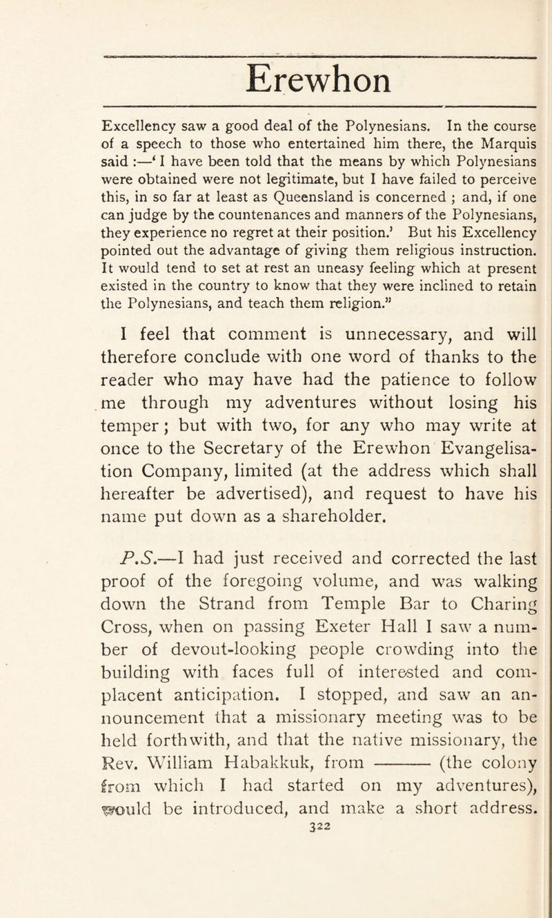 Excellency saw a good deal of the Polynesians. In the course of a speech to those who entertained him there, the Marquis said :—‘ I have been told that the means by which Polynesians were obtained were not legitimate, but I have failed to perceive this, in so far at least as Queensland is concerned ; and, if one can judge by the countenances and manners of the Polynesians, they experience no regret at their position.’ But his Excellency pointed out the advantage of giving them religious instruction. It would tend to set at rest an uneasy feeling which at present existed in the country to know that they were inclined to retain the Polynesians, and teach them religion.” I feel that comment is unnecessary, and will therefore conclude with one word of thanks to the reader who may have had the patience to follow me through my adventures without losing his temper; but with two, for any who may write at once to the Secretary of the Erewhon Evangelisa¬ tion Company, limited (at the address which shall hereafter be advertised), and request to have his name put down as a shareholder. P.S.—l had just received and corrected the last proof of the foregoing volume, and was walking down the Strand from Temple Bar to Charing Cross, when on passing Exeter Hall I saw a num¬ ber of devout-looking people crowding into the building with faces full of interested and com¬ placent anticipation. I stopped, and saw an an¬ nouncement that a missionary meeting was to be held forthwith, and that the native missionary, the Rev. William Habakkuk, from -- (the colony from which I had started on my adventures), would be introduced, and make a short address.