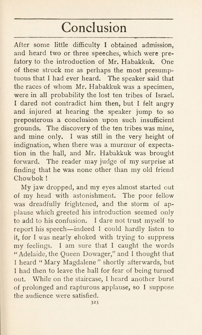 After some little difficulty I obtained admission, and heard two or three speeches, which were pre¬ fatory to the introduction of Mr. Habakkuk. One of these struck me as perhaps the most presump¬ tuous that I had ever heard. The speaker said that the races of whom Mr. Habakkuk was a specimen, were in all probability the lost ten tribes of Israel. I dared not contradict him then, but I felt angry and injured at hearing the speaker jump to so preposterous a conclusion upon such insufficient grounds. The discovery of the ten tribes was mine, and mine only. I was still in the very height of indignation, when there was a murmur of expecta¬ tion in the hall, and Mr. Habakkuk was brought forward. The reader may judge of my surprise at finding that he was none other than my old friend Chowbok ! My jaw dropped, and my eyes almost started out of my head with astonishment. The poor fellow was dreadfully frightened, and the storm of ap¬ plause which greeted his introduction seemed only to add to his confusion. I dare not trust myself to report his speech—indeed I could hardly listen to it, for I was nearly ehoked with trying to suppress my feelings. I am sure that I caught the words “Adelaide, the Queen Dowager, and I thought that I heard “ Mary Magdalene  shortly afterwards, but I had then to leave the hall for fear of being turned out. While on the staircase, I heard another burst of prolonged and rapturous applause, so I suppose the audience were satisfied. 3*3