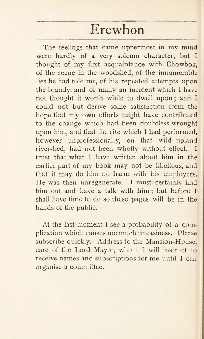 The feelings that came uppermost in my mind were hardly of a very solemn character, but I thought of my first acquaintance with Chowbok, of the scene in the woodshed, of the innumerable lies he had told me, of his repeated attempts upon the brandy, and of many an incident which I have not thought it worth while to dwell upon ; and I could not but derive some satisfaction from the hope that my own efforts might have contributed to the change which had been doubtless wrought upon him, and that the rite which I had performed, however unprofessionally, on that wild upland river-bed, had not been wholly without effect. I trust that what I have written about him in the earlier part of my book may not be libellous, and that it may do him no harm with his employers. He was then unregenerate. I must certainly find him out and have a talk with him ; but before I shall have time to do so these pages will be in the hands of the public. At the last moment I see a probability of a com¬ plication which causes me much uneasiness. Please subscribe quickly. Address to the Mansion-House, care of the Lord Mayor, whom I will instruct to receive names and subscriptions for me until 1 can organise a committee.