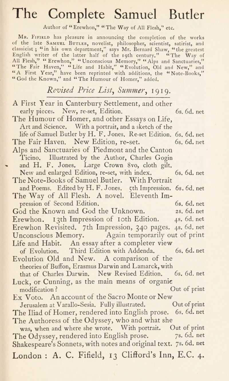 The Complete Samuel Butler Author of “Erewhon,” “The Way of All Flesh,” etc. Mr. F ifield has pleasure in announcing the completion of the works of the late Samuel Butler, novelist, philosopher, scientist, satirist, and classicist ; “in his own department,” says Mr. Bernard Shaw, “the greatest English writer of the latter half of the 19th century.” “The Way of All Flesh,” “Erewhon,” “Unconscious Memory,” “Alps and Sanctuaries,” “The Fair Haven,” “Life and Habit,” “Evolution, Old and New,” and “A First Year,” have been reprinted with additions, the “Note-Books,” “God the Known,” and “The Humour of Homer,” added. Revised Price List, Summer, 1919. A First Year in Canterbury Settlement, and other early pieces. New, re-set, Edition. 6s. 6d. net The Humour of Homer, and other Essays on Life, Art and Science. With a portrait, and a sketch of the life of Samuel Butler by H. F. Jones. Re-set Edition. 6s. 6d. net The Fair Haven. New Edition, re-set. 6s. 6d.net Alps and Sanctuaries of Piedmont and the Canton Ticino. Illustrated by the Author, Charles Gogin and H. F. Jones. Large Crown 8vo, cloth gilt. New and enlarged Edition, re-set, with index. 6s. 6d. net The Note-Books of Samuel Butler. W ith Portrait and Poems. Edited by H. F. Jones. 5th Impression. 6s. 6d. net The Way of All Flesh. A novel. Eleventh Im¬ pression of Second Edition. 6s. 6d. net God the Known and God the Unknown. 2s. 6d. net Erewhon. 13th Impression of loth Edition. 4s. 6d. net Erewhon Revisited. 7th Impression, 340 pages. 4s. 6d. net Unconscious Memory. Again temporarily out of print Life and Habit. An essay after a completer view of Evolution. Third Edition with Addenda. 6s. 6d. net Evolution Old and New. A comparison of the theories of Buffon, Erasmus Darwin and Lamarck, with that of Charles Darwin. New Revised Edition. 6s. 6d. net Luck, or Cunning, as the main means of organic modification ? Out of print Ex Voto. An account of the Sacro Monte or New Jerusalem at V arallo-Sesia. Fully illustrated. Out of print The Iliad of Homer, rendered into English prose. 6s. 6d. net The Authoress of the Odyssey, who and what she was, when and where she wrote. With portrait. Out of print The Odyssey, rendered into English prose. 7s. 6d. net Shakespeare’s Sonnets, with notes and original text. 7s. 6d. net
