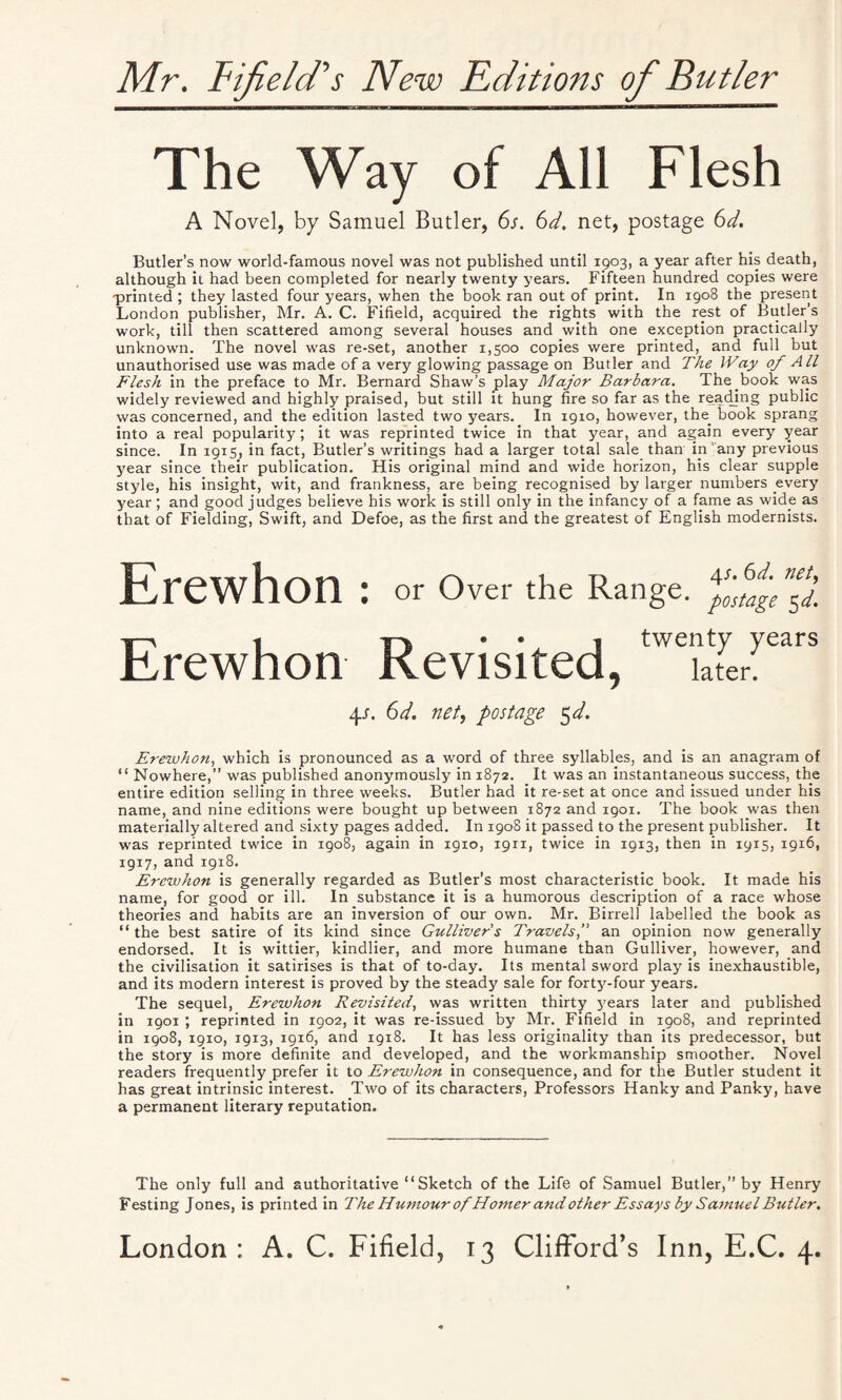 Mr, Bifield's New Editions of Butler The Way of All Flesh A Novel, by Samuel Butler, 6s. 6d. net, postage 6d. Butler’s now world-famous novel was not published until 1903, a year after his death, although it had been completed for nearly twenty years. Fifteen hundred copies were printed ; they lasted four years, when the book ran out of print. In 1908 the present London publisher, Mr. A. C. Fifield, acquired the rights with the rest of Butler’s work, till then scattered among several houses and with one exception practically unknown. The novel was re-set, another 1,500 copies were printed, and full but unauthorised use was made of a very glowing passage on Butler and The Way of All Flesh in the preface to Mr. Bernard Shaw’s play Major Barbara. The book was widely reviewed and highly praised, but still it hung fire so far as the reading public was concerned, and the edition lasted two years. In 1910, however, the. book sprang into a real popularity ; it was reprinted twice in that year, and again every year since. In 1915, in fact, Butler’s writings had a larger total sale than in'any previous year since their publication. His original mind and wide horizon, his clear supple style, his insight, wit, and frankness, are being recognised by larger numbers every year; and good judges believe his work is still only in the infancy of a fame as wide as that of Fielding, Swift, and Defoe, as the first and the greatest of English modernists. Erewhon : or Over the Range, f^age^d. -s-n -« y-| • • 1 twenty years Rrewhon Revisited, kter. 4-r. 6d. net, postage 5d. Erewhon, which is pronounced as a word of three syllables, and is an anagram of “ Nowhere,” was published anonymously in 1872. It was an instantaneous success, the entire edition selling in three weeks. Butler had it re-set at once and issued under his name, and nine editions were bought up between 1872 and 1901. The book was then materially altered and sixty pages added. In 1908 it passed to the present publisher. It was reprinted twice in 1908, again in 1910, 1911, twice in 1913, then in 1915, 1916, 1917, and 1918. Erewhon is generally regarded as Butler’s most characteristic book. It made his name, for good or ill. In substance it is a humorous description of a race whose theories and habits are an inversion of our own. Mr. Birrell labelled the book as “ the best satire of its kind since Gulliver's Travels,” an opinion now generally endorsed. It is wittier, kindlier, and more humane than Gulliver, however, and the civilisation it satirises is that of to-day. Its mental sword play is inexhaustible, and its modern interest is proved by the steady sale for forty-four years. The sequel, Erewhon Revisited, was written thirty years later and published in 1901 ; reprinted in Z902, it was re-issued by Mr. Fifield in 1908, and reprinted in 1908, 1910, 1913, 1916, and 1918. It has less originality than its predecessor, but the story is more definite and developed, and the workmanship smoother. Novel readers frequently prefer it to Erewhon in consequence, and for the Butler student it has great intrinsic interest. Two of its characters, Professors Hanky and Panky, have a permanent literary reputation. The only full and authoritative “ Sketch of the Life of Samuel Butler,” by Henry Festing Jones, is printed in The Humour of Homer and other Essays by Samuel Butler.