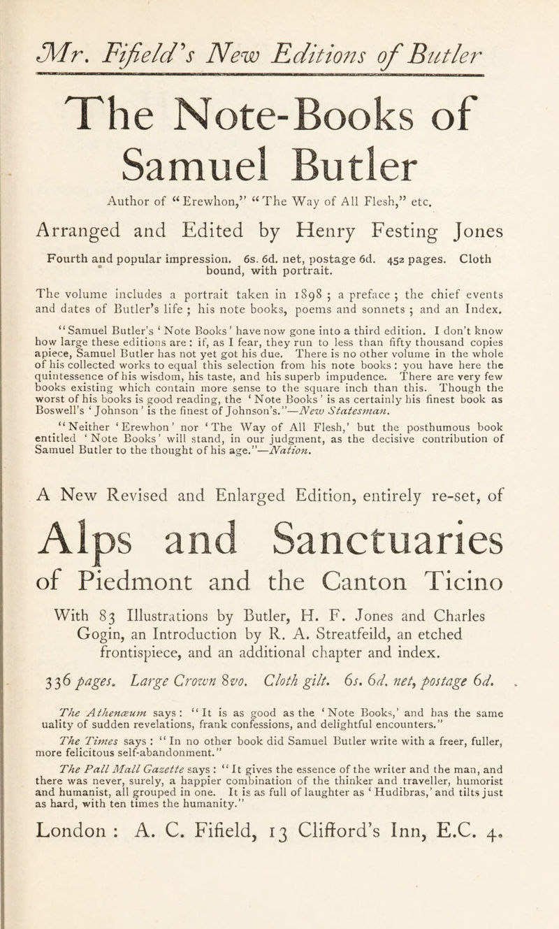 The Note-Books of Samuel Butler Author of “Erewhon,” “The Way of All Flesh,” etc. Arranged and Edited by Henry Festing Jones Fourth and popular impression. 6s. 6d. net, postage 6d. 452 pages. Cloth bound, with portrait. The volume includes a portrait taken in 1898 5 a preface ; the chief events and dates of Butler’s life ; his note books, poems and sonnets 5 and an Index. “ Samuel Butler’s ‘ Note Books ’ have now gone into a third edition. I don’t know how large these editions are : if, as I fear, they run to less than fifty thousand copies apiece, Samuel Butler has not yet got his due. There is no other volume in the whole of his collected works to equal this selection from his note books: you have here the quintessence of his wisdom, his taste, and his superb impudence. There are very few books existing which contain more sense to the square inch than this. Though the worst of his books is good reading, the ‘ Note Books ’ is as certainly his finest book as Boswell’s ‘Johnson’ is the finest of Johnson’s.”—New Statesman. “Neither ‘Erewhon’ nor ‘The Way of All Flesh,’ but the posthumous book entitled ‘Note Books’ will stand, in our judgment, as the decisive contribution of Samuel Butler to the thought of his age.”—Nation. A New Revised and Enlarged Edition, entirely re-set, of Alps and Sanctuaries of Piedmont and the Canton Ticino With 83 Illustrations by Butler, H. F. Jones and Charles Gogin, an Introduction by R. A. Streatfeild, an etched frontispiece, and an additional chapter and index. 336 pages. Large Crown 8vo. Cloth gilt. 6s. 6d. net, postage 6d. The Athenceum says: “It is as good as the ‘Note Books,’ and has the same uality of sudden revelations, frank confessions, and delightful encounters.” The Times says : “In no other book did Samuel Butler write with a freer, fuller, more felicitous self-abandonment.” The Pall Mall Gazette says : “ It gives the essence of the writer and the man, and there was never, surely, a happier combination of the thinker and traveller, humorist and humanist, all grouped in one. It is as full of laughter as ‘ Hudibras,’and tilts just as hard, with ten times the humanity.”