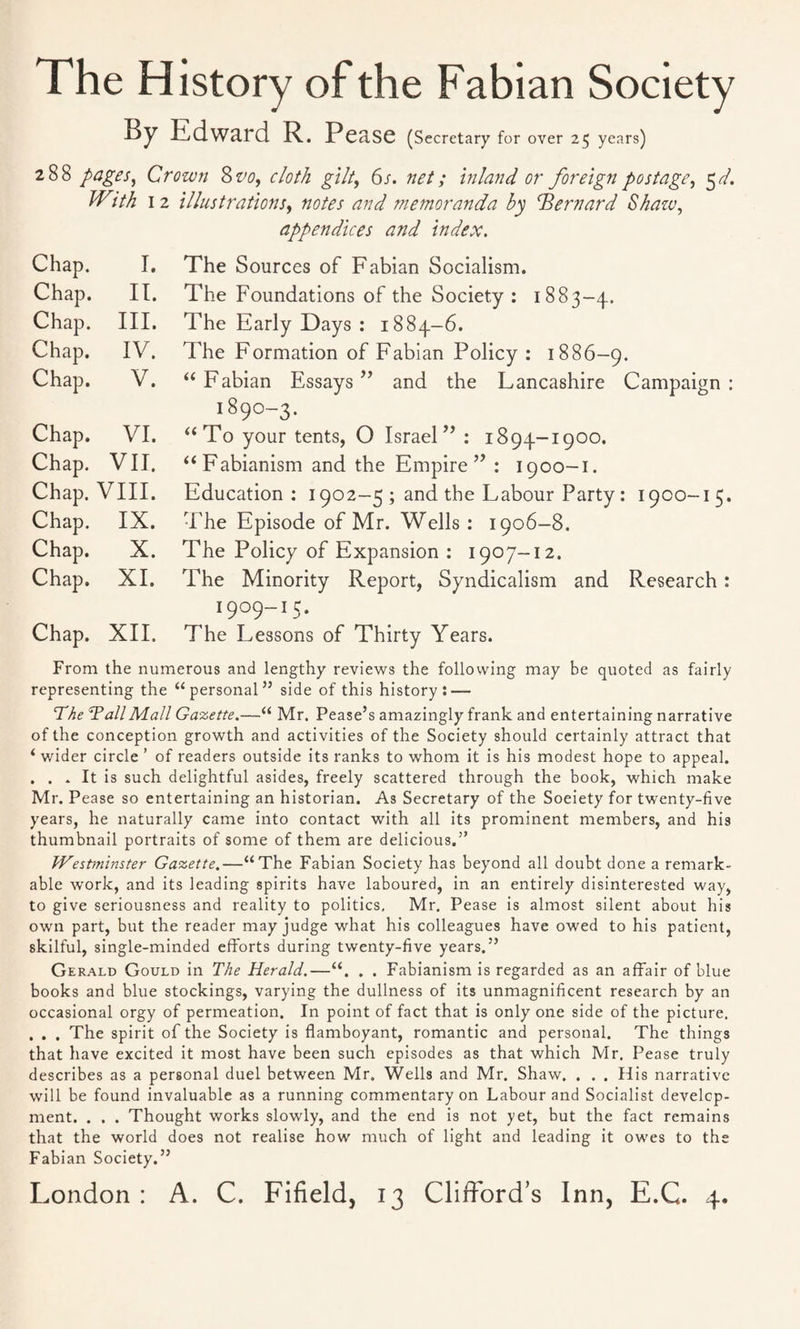 The History of the Fabian Society By Edward R. Pease (Secretary for over 25 years) 288 pages, Crown &vo, cloth gilt, 6s. net; inland, or foreign postage, 5d. IV\th 12 illustrations, notes and memoranda by Bernard Shazu, appendices and index. Chap. I. Chap. II. Chap. III. Chap. IV. Chap. V. Chap. VI. Chap. VII. Chap. VIII. Chap. IX. Chap. X. Chap. XI. Chap. XII. The Sources of Fabian Socialism. The Foundations of the Society : 1883-4. The Early Days : 1884-6. The Formation of Fabian Policy : 1886-9. “Fabian Essays” and the Lancashire Campaign: 1890-3. “To your tents, O Israel” : 1894-1900. “Fabianism and the Empire” : 1900-1. Education: 1902-5 ; and the Labour Party: 1900-15. The Episode of Mr. Wells: 1906-8. The Policy of Expansion : 1907-12. The Minority Report, Syndicalism and Research: 1909-15. The Lessons of Thirty Years. From the numerous and lengthy reviews the following may be quoted as fairly representing the “personal” side of this history: — The TallMall Gazette.—“ Mr. Pease’s amazingly frank and entertaining narrative of the conception growth and activities of the Society should certainly attract that ‘ wider circle ’ of readers outside its ranks to whom it is his modest hope to appeal. . . . It is such delightful asides, freely scattered through the book, which make Mr. Pease so entertaining an historian. As Secretary of the Soeiety for twenty-five years, he naturally came into contact with all its prominent members, and his thumbnail portraits of some of them are delicious.” Westminster Gazette.—“The Fabian Society has beyond all doubt done a remark¬ able work, and its leading spirits have laboured, in an entirely disinterested way, to give seriousness and reality to politics. Mr. Pease is almost silent about his own part, but the reader may judge what his colleagues have owed to his patient, skilful, single-minded efforts during twenty-five years.” Gerald Gould in The Herald.—“. . . Fabianism is regarded as an affair of blue books and blue stockings, varying the dullness of its unmagnificent research by an occasional orgy of permeation. In point of fact that is only one side of the picture. . . . The spirit of the Society is flamboyant, romantic and personal. The things that have excited it most have been such episodes as that which Mr. Pease truly describes as a personal duel between Mr. Wells and Mr. Shaw. . . . His narrative will be found invaluable as a running commentary on Labour and Socialist develop¬ ment. . . . Thought works slowly, and the end is not yet, but the fact remains that the world does not realise how much of light and leading it owes to the Fabian Society.”