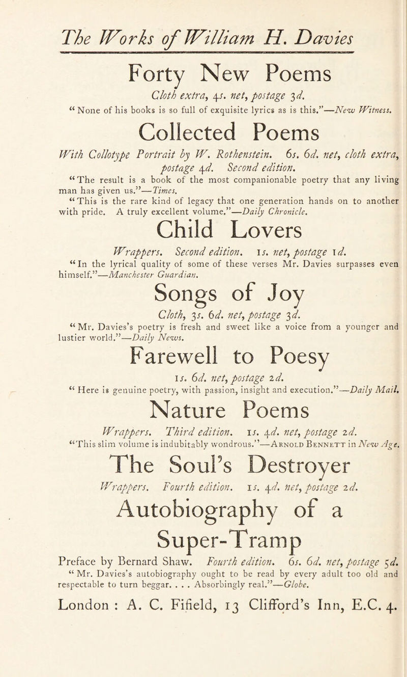 The Wlorks of William H. Davies Forty New Poems Cloth extra, 4s. net, postage 3 d. “ None of his books is so full of exquisite lyrics as is this.”—New Witness. Collected Poems With Collotype Portrait by W. Rothenstein. 6s. 6d. net, cloth extra, postage 4d. Second edition. “The result is a book of the most companionable poetry that any living man has given us.”—Times. “This is the rare kind of legacy that one generation hands on to another with pride. A truly excellent volume.”—Daily Chronicle. Child Lovers Wrappers. Second edition, is. net, postage id. “In the lyrical quality of some of these verses Mr. Davies surpasses even himself.”—Manchester Guardian. Songs of Joy Cloth, 3s. 6 d. net, postage 3 d. “ Mr. Davies’s poetry is fresh and sweet like a voice from a younger and lustier world.”—Daily News. Farewell to Poesy 1 jo 6d. net, postage id. “ Here is genuine poetry, with passion, insight and execution.”—Daily Mail. Nature Poems Wrappers. Third edition, is. 4d. net, postage id. “This slim volume is indubitably wondrous.”—Arnold Bennett in New Age. The SouPs Destroyer Wrappers. Fourth edition, is. 4d. net, postage id. Autobiography of a Super-Tramp Preface by Bernard Shaw. Fourth edition. 6s. 6d. net, postage 5d. “ Mr. Davies’s autobiography ought to be read by every adult too old and respectable to turn beggar. . . . Absorbingly real.”—Globe.