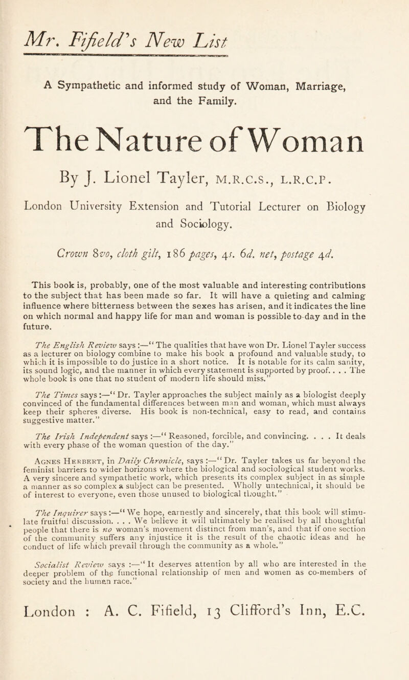 Mr. Fiji eld's New Fist A Sympathetic and informed study of Woman, Marriage, and the Family. The Nature of Woman By J. Lionel Tayler, m.r.c.s., l.r.c.p. London University Extension and Tutorial Lecturer on Biology and Sociology. Crown 8 vo, cloth gilt, 18 6 pages, 4s. 6d. net, postage 4d. This book is, probably, one of the most valuable and interesting contributions to the subject that has been made so far. It will have a quieting and calming influence where bitterness between the sexes has arisen, and it indicates the line on which normal and happy life for man and woman is possible to day and in the future. The English Reviezu says :—“ The qualities that have won Dr. Lionel Tayler success as a lecturer on biology combine to make his book a profound and valuable study, to which it is impossible to do justice in a short notice. It is notable for its calm sanity, its sound logic, and the manner in which every statement is supported by proof.. . . The whole book is one that no student of modern life should miss.” The Tunes says :—“ Dr. Tayler approaches the subject mainly as a biologist deeply convinced of the fundamental differences between man and woman, which must always keep their spheres diverse. His book is non-technical, easy to read, and contains suggestive matter.” The Irish Independent says :—“ Reasoned, forcible, and convincing. . . . It deals with every phase of the woman question of the day.” Agnes Herbert, in Daily Chronicle, says :—“Dr. Tayler takes us far beyond the feminist barriers to wider horizons where the biological and sociological student works. A very sincere and sympathetic work, which presents its complex subject in as simple a manner as so complex a subject can be presented. _ Wholly untechnical, it should be of interest to everyone, even those unused to biological thought.” The Inquirer says :—“ We hope, earnestly and sincerely, that this book will stimu¬ late fruitful discussion. . . . We believe it will ultimately be realised by all thoughtful people that there is no woman’s movement distinct from man’s, and that if one section of the community suffers any injustice it is the result of the chaotic ideas and he conduct of life which prevail through the community as a whole.” Socialist Review says :—“ It deserves attention by all who are interested in the deeper problem of th.e functional relationship of men and women as co-members of society and the human race.”