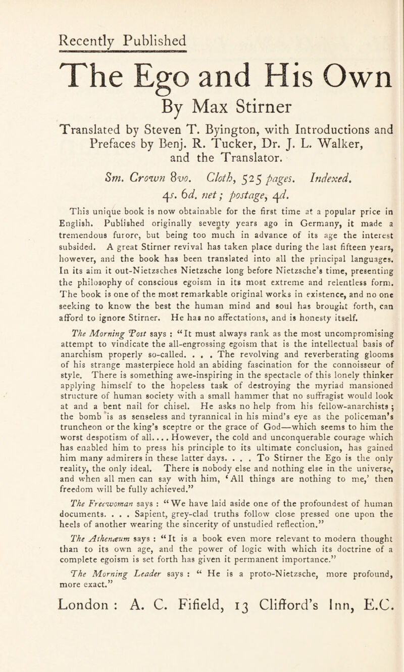 Recently Published The Ego and His Own By Max Stirner Translated by Steven T. Byington, with Introductions and Prefaces by Benj. R. Tucker, Dr. J. L. Walker, and the Translator. Sm. Crown 8vo. Cloth, 525 pages. Indexed. xjj. 6d. net; postage, zjA. This unique book is now obtainable for the first time at a popular price in English. Published originally seventy years ago in Germany, it made a tremendous furore, but being too much in advance of its age the interest subsided. A great Stirner revival has taken place during the last fifteen years, however, and the book ha3 been translated into all the principal languages. In its aim it out-Nietz3ches Nietzsche long before Nietzsche’s time, presenting the philosophy of conscious egoism in its most extreme and relentless form. The book is one of the most remarkable original works in existence, and no one seeking to know the best the human mind and soul has brought forth, can afford to ignore Stirner. He has no affectations, and is honesty itself. The Morning Tost says : “It must always rank as the most uncompromising attempt to vindicate the all-engrossing egoism that is the intellectual basis of anarchism properly so-called. . . . The revolving and reverberating glooms of his strange masterpiece hold an abiding fascination for the connoisseur of style. There is something awe-inspiring in the spectacle of this lonely thinker applying himself to the hopeless task of destroying the myriad mansioned structure of human society with a small hammer that no suffragist would look at and a bent nail for chisel. He asks no help from his fellow-anarchists ; the bomb is as senseless and tyrannical in his mind’s eye as the policeman’s truncheon or the king’s sceptre or the grace of God—which seems to him the worst despotism of all.... However, the cold and unconquerable courage which has enabled him to press his principle to its ultimate conclusion, has gained him many admirers in these latter days. . . . To Stirner the Ego is the only reality, the only ideal. There is nobody else and nothing else in the universe, and when all men can say with him, ‘All things are nothing to me,’ then freedom will be fully achieved.” The F'reewoman says : “We have laid aside one of the profoundest of human documents. . . . Sapient, grey-clad truths follow close pressed one upon the heels of another wearing the sincerity of unstudied reflection.” The Athenaum says : “It is a book even more relevant to modern thought than to its own age, and the power of logic with which its doctrine of a complete egoism is set forth has given it permanent importance.” The Morning Leader says : “ He is a proto-Nietzsche, more profound, more exact.”