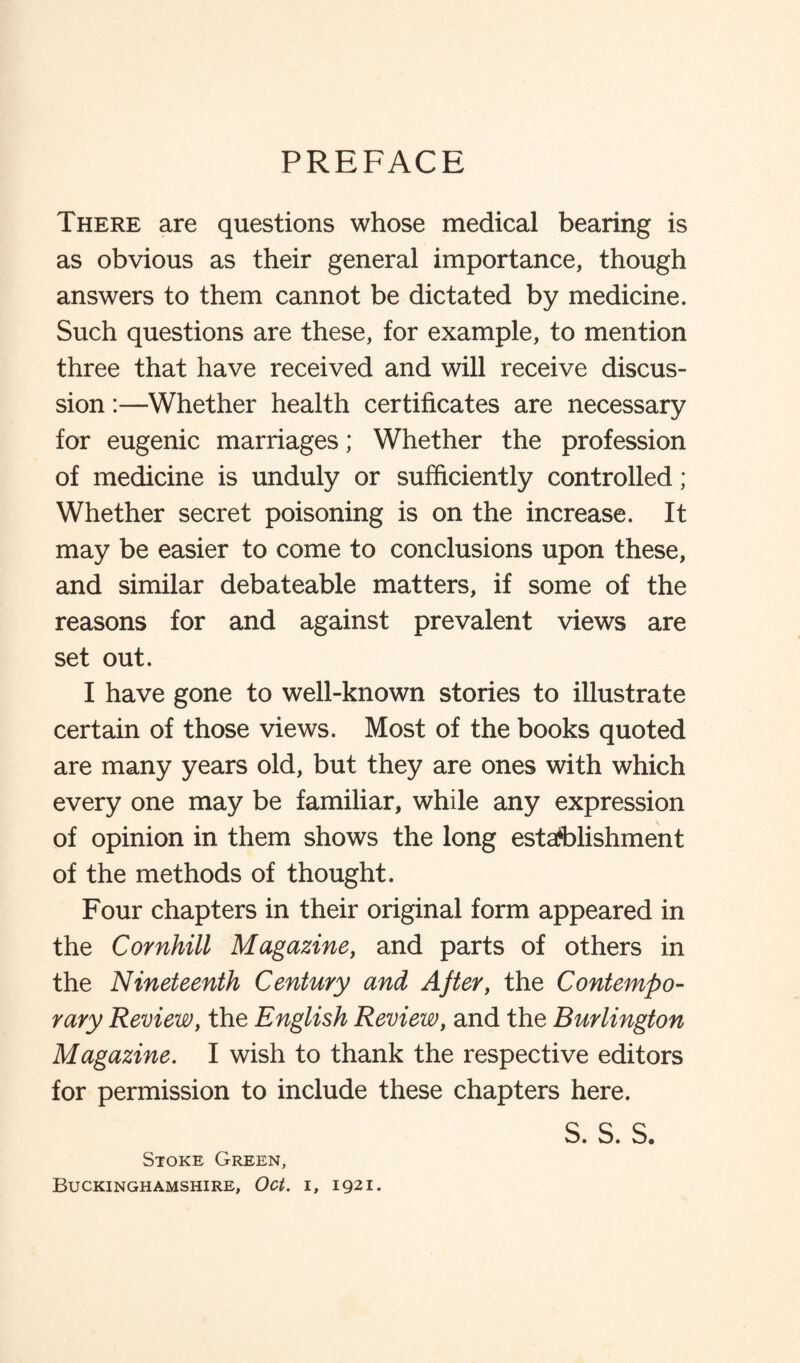 PREFACE There are questions whose medical bearing is as obvious as their general importance, though answers to them cannot be dictated by medicine. Such questions are these, for example, to mention three that have received and will receive discus¬ sion :—Whether health certificates are necessary for eugenic marriages; Whether the profession of medicine is unduly or sufficiently controlled; Whether secret poisoning is on the increase. It may be easier to come to conclusions upon these, and similar debateable matters, if some of the reasons for and against prevalent views are set out. I have gone to well-known stories to illustrate certain of those views. Most of the books quoted are many years old, but they are ones with which every one may be familiar, while any expression of opinion in them shows the long establishment of the methods of thought. Four chapters in their original form appeared in the Cornhill Magazine, and parts of others in the Nineteenth Century and After, the Contempo¬ rary Review, the English Review, and the Burlington Magazine. I wish to thank the respective editors for permission to include these chapters here. s. s. s. Stoke Green, Buckinghamshire, Oct. i, 1921.