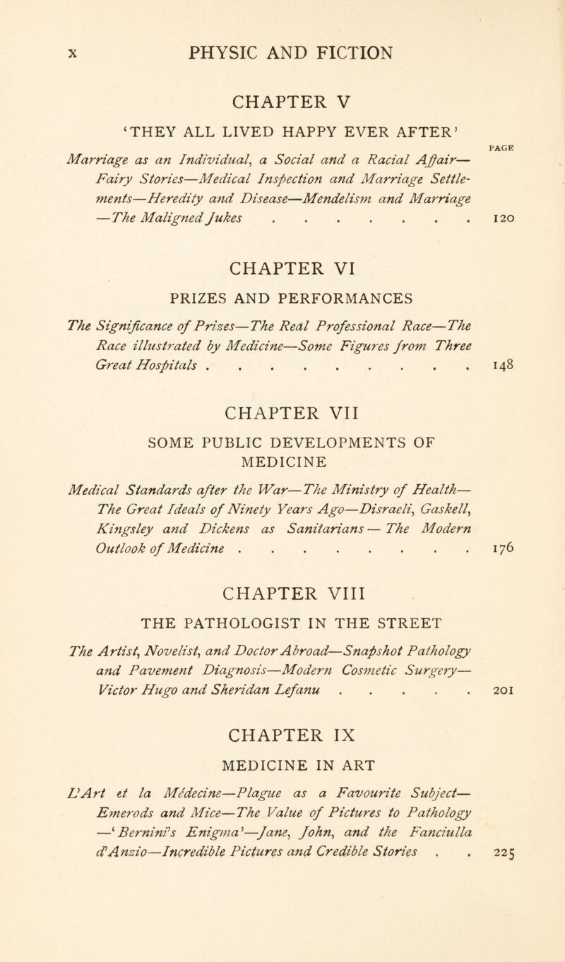 CHAPTER V ‘THEY ALL LIVED HAPPY EVER AFTER’ Marriage as an Individual, a Social and a Racial Affair— Fairy Stories—Medical Inspection and Marriage Settle- ?nents—Heredity and Disease—Mendelism and Marriage — The Maligned Jukes. CHAPTER VI PRIZES AND PERFORMANCES The Significance of Prizes—The Real Professional Race—The Race illustrated by Medicine—Some Figures from Three Great Hospitals ......... CHAPTER VII SOME PUBLIC DEVELOPMENTS OF MEDICINE Medical Standards after the War—The Ministry of Health— The Great Ideals of Ninety Years Ago—Disraeli, Gaskell, Kingsley and Dickens as Sanitarians — The Modern Outlook of Medicine.. CHAPTER VIII THE PATHOLOGIST IN THE STREET The Artist, Novelist, and Doctor Abroad—Snapshot Pathology and Pavement Diagnosis—Modern Cosmetic Surgery— Victor Hugo and Sheridan Lefanu ..... CHAPTER IX MEDICINE IN ART LArt et la Medecine—Plague as a Favourite Subject— E?nerods and Mice—The Value of Pictures to Pathology —‘ Berninis Enigma’—Jane, John, and the Fanciulla d’Anzio—Incredible Pictures and Credible Stories PAGE 120 I48 I76 201 225