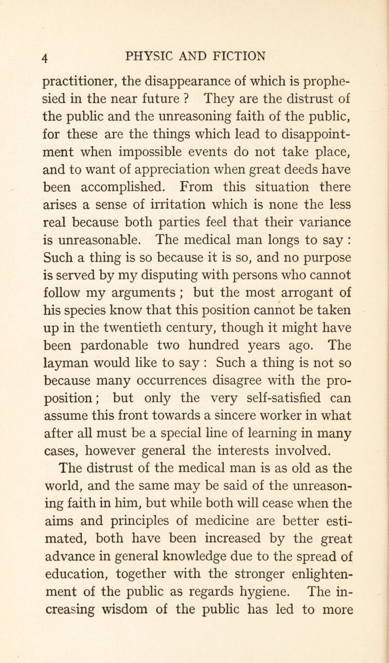 practitioner, the disappearance of which is prophe¬ sied in the near future ? They are the distrust of the public and the unreasoning faith of the public, for these are the things which lead to disappoint¬ ment when impossible events do not take place, and to want of appreciation when great deeds have been accomplished. From this situation there arises a sense of irritation which is none the less real because both parties feel that their variance is unreasonable. The medical man longs to say : Such a thing is so because it is so, and no purpose is served by my disputing with persons who cannot follow my arguments; but the most arrogant of his species know that this position cannot be taken up in the twentieth century, though it might have been pardonable two hundred years ago. The layman would like to say : Such a thing is not so because many occurrences disagree with the pro¬ position ; but only the very self-satisfied can assume this front towards a sincere worker in what after all must be a special line of learning in many cases, however general the interests involved. The distrust of the medical man is as old as the world, and the same may be said of the unreason¬ ing faith in him, but while both will cease when the aims and principles of medicine are better esti¬ mated, both have been increased by the great advance in general knowledge due to the spread of education, together with the stronger enlighten¬ ment of the public as regards hygiene. The in¬ creasing wisdom of the public has led to more