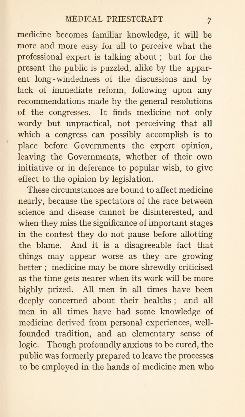medicine becomes familiar knowledge, it will be more and more easy for all to perceive what the professional expert is talking about; but for the present the public is puzzled, alike by the appar¬ ent long-windedness of the discussions and by lack of immediate reform, following upon any recommendations made by the general resolutions of the congresses. It finds medicine not only wordy but unpractical, not perceiving that all which a congress can possibly accomplish is to place before Governments the expert opinion, leaving the Governments, whether of their own initiative or in deference to popular wish, to give effect to the opinion by legislation. These circumstances are bound to affect medicine nearly, because the spectators of the race between science and disease cannot be disinterested, and when they miss the significance of important stages in the contest they do not pause before allotting the blame. And it is a disagreeable fact that things may appear worse as they are growing better ; medicine may be more shrewdly criticised as the time gets nearer when its work will be more highly prized. All men in all times have been deeply concerned about their healths ; and all men in all times have had some knowledge of medicine derived from personal experiences, well- founded tradition, and an elementary sense of logic. Though profoundly anxious to be cured, the public was formerly prepared to leave the processes to be employed in the hands of medicine men who