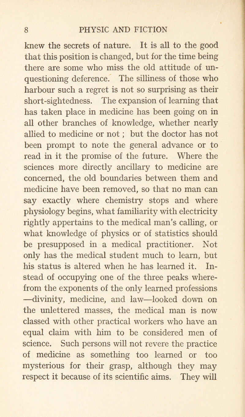 knew the secrets of nature. It is all to the good that this position is changed, but for the time being there are some who miss the old attitude of un¬ questioning deference. The silliness of those who harbour such a regret is not so surprising as their short-sightedness. The expansion of learning that has taken place in medicine has been going on in all other branches of knowledge, whether nearly allied to medicine or not; but the doctor has not been prompt to note the general advance or to read in it the promise of the future. Where the sciences more directly ancillary to medicine are concerned, the old boundaries between them and medicine have been removed, so that no man can say exactly where chemistry stops and where physiology begins, what familiarity with electricity rightly appertains to the medical man’s calling, or what knowledge of physics or of statistics should be presupposed in a medical practitioner. Not only has the medical student much to learn, but his status is altered when he has learned it. In¬ stead of occupying one of the three peaks where¬ from the exponents of the only learned professions —divinity, medicine, and law—looked down on the unlettered masses, the medical man is now classed with other practical workers who have an equal claim with him to be considered men of science. Such persons will not revere the practice of medicine as something too learned or too mysterious for their grasp, although they may respect it because of its scientific aims. They will