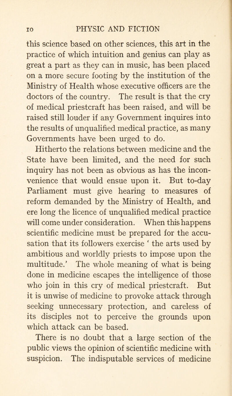 this science based on other sciences, this art in the practice of which intuition and genius can play as great a part as they can in music, has been placed on a more secure footing by the institution of the Ministry of Health whose executive officers are the doctors of the country. The result is that the cry of medical priestcraft has been raised, and will be raised still louder if any Government inquires into the results of unqualified medical practice, as many Governments have been urged to do. Hitherto the relations between medicine and the State have been limited, and the need for such inquiry has not been as obvious as has the incon¬ venience that would ensue upon it. But to-day Parliament must give hearing to measures of reform demanded by the Ministry of Health, and ere long the licence of unqualified medical practice will come under consideration. When this happens scientific medicine must be prepared for the accu¬ sation that its followers exercise ‘ the arts used by ambitious and worldly priests to impose upon the multitude/ The whole meaning of what is being done in medicine escapes the intelligence of those who join in this cry of medical priestcraft. But it is unwise of medicine to provoke attack through seeking unnecessary protection, and careless of its disciples not to perceive the grounds upon which attack can be based. There is no doubt that a large section of the public views the opinion of scientific medicine with suspicion. The indisputable services of medicine