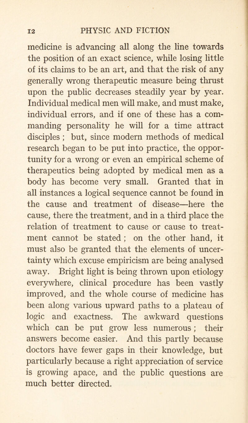 medicine is advancing all along the line towards the position of an exact science, while losing little of its claims to be an art, and that the risk of any generally wrong therapeutic measure being thrust upon the public decreases steadily year by year. Individual medical men will make, and must make, individual errors, and if one of these has a com¬ manding personality he will for a time attract disciples ; but, since modern methods of medical research began to be put into practice, the oppor¬ tunity for a wrong or even an empirical scheme of therapeutics being adopted by medical men as a body has become very small. Granted that in all instances a logical sequence cannot be found in the cause and treatment of disease—here the cause, there the treatment, and in a third place the relation of treatment to cause or cause to treat¬ ment cannot be stated ; on the other hand, it must also be granted that the elements of uncer¬ tainty which excuse empiricism are being analysed away. Bright light is being thrown upon etiology everywhere, clinical procedure has been vastly improved, and the whole course of medicine has been along various upward paths to a plateau of logic and exactness. The awkward questions which can be put grow less numerous; their answers become easier. And this partly because doctors have fewer gaps in their knowledge, but particularly because a right appreciation of service is growing apace, and the public questions are much better directed.