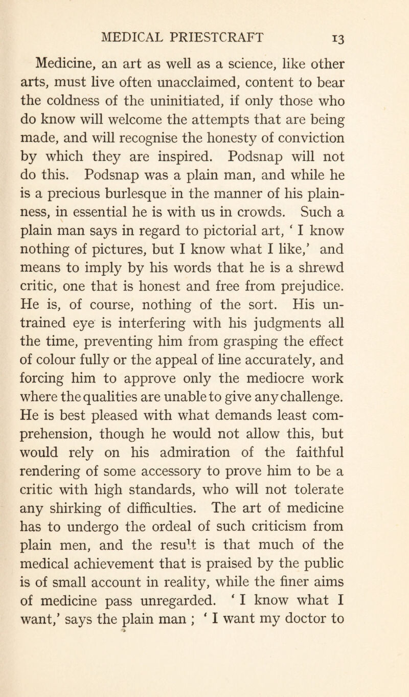 Medicine, an art as well as a science, like other arts, must live often unacclaimed, content to bear the coldness of the uninitiated, if only those who do know will welcome the attempts that are being made, and will recognise the honesty of conviction by which they are inspired. Podsnap will not do this. Podsnap was a plain man, and while he is a precious burlesque in the manner of his plain¬ ness, in essential he is with us in crowds. Such a plain man says in regard to pictorial art, ‘ I know nothing of pictures, but I know what I like/ and means to imply by his words that he is a shrewd critic, one that is honest and free from prejudice. He is, of course, nothing of the sort. His un¬ trained eye is interfering with his judgments all the time, preventing him from grasping the effect of colour fully or the appeal of line accurately, and forcing him to approve only the mediocre work where the qualities are unable to give any challenge. He is best pleased with what demands least com¬ prehension, though he would not allow this, but would rely on his admiration of the faithful rendering of some accessory to prove him to be a critic with high standards, who will not tolerate any shirking of difficulties. The art of medicine has to undergo the ordeal of such criticism from plain men, and the resu1! is that much of the medical achievement that is praised by the public is of small account in reality, while the finer aims of medicine pass unregarded. 4 I know what I want/ says the plain man ; ‘ I want my doctor to