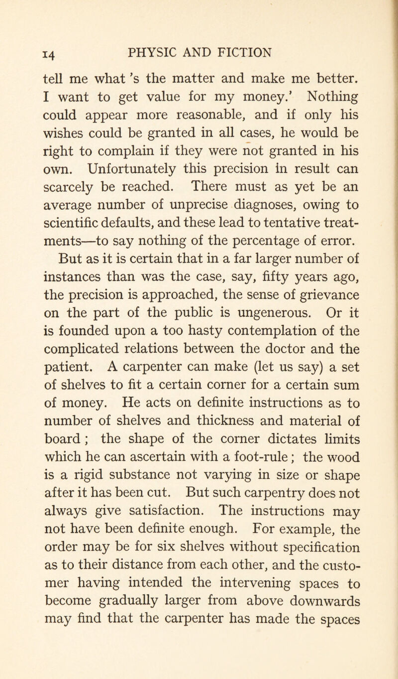 tell me what’s the matter and make me better. I want to get value for my money/ Nothing could appear more reasonable, and if only his wishes could be granted in all cases, he would be right to complain if they were not granted in his own. Unfortunately this precision in result can scarcely be reached. There must as yet be an average number of unprecise diagnoses, owing to scientific defaults, and these lead to tentative treat¬ ments—to say nothing of the percentage of error. But as it is certain that in a far larger number of instances than was the case, say, fifty years ago, the precision is approached, the sense of grievance on the part of the public is ungenerous. Or it is founded upon a too hasty contemplation of the complicated relations between the doctor and the patient. A carpenter can make (let us say) a set of shelves to fit a certain corner for a certain sum of money. He acts on definite instructions as to number of shelves and thickness and material of board ; the shape of the corner dictates limits which he can ascertain with a foot-rule; the wood is a rigid substance not varying in size or shape after it has been cut. But such carpentry does not always give satisfaction. The instructions may not have been definite enough. For example, the order may be for six shelves without specification as to their distance from each other, and the custo¬ mer having intended the intervening spaces to become gradually larger from above downwards may find that the carpenter has made the spaces