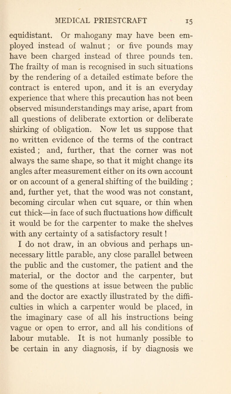 equidistant. Or mahogany may have been em¬ ployed instead of walnut; or five pounds may have been charged instead of three pounds ten. The frailty of man is recognised in such situations by the rendering of a detailed estimate before the contract is entered upon, and it is an everyday experience that where this precaution has not been observed misunderstandings may arise, apart from all questions of deliberate extortion or deliberate shirking of obligation. Now let us suppose that no written evidence of the terms of the contract existed ; and, further, that the corner was not always the same shape, so that it might change its angles after measurement either on its own account or on account of a general shifting of the building ; and, further yet, that the wood was not constant, becoming circular when cut square, or thin when cut thick—in face of such fluctuations how difficult it would be for the carpenter to make the shelves with any certainty of a satisfactory result! I do not draw, in an obvious and perhaps un¬ necessary little parable, any close parallel between the public and the customer, the patient and the material, or the doctor and the carpenter, but some of the questions at issue between the public and the doctor are exactly illustrated by the diffi¬ culties in which a carpenter would be placed, in the imaginary case of all his instructions being vague or open to error, and all his conditions of labour mutable. It is not humanly possible to be certain in any diagnosis, if by diagnosis we