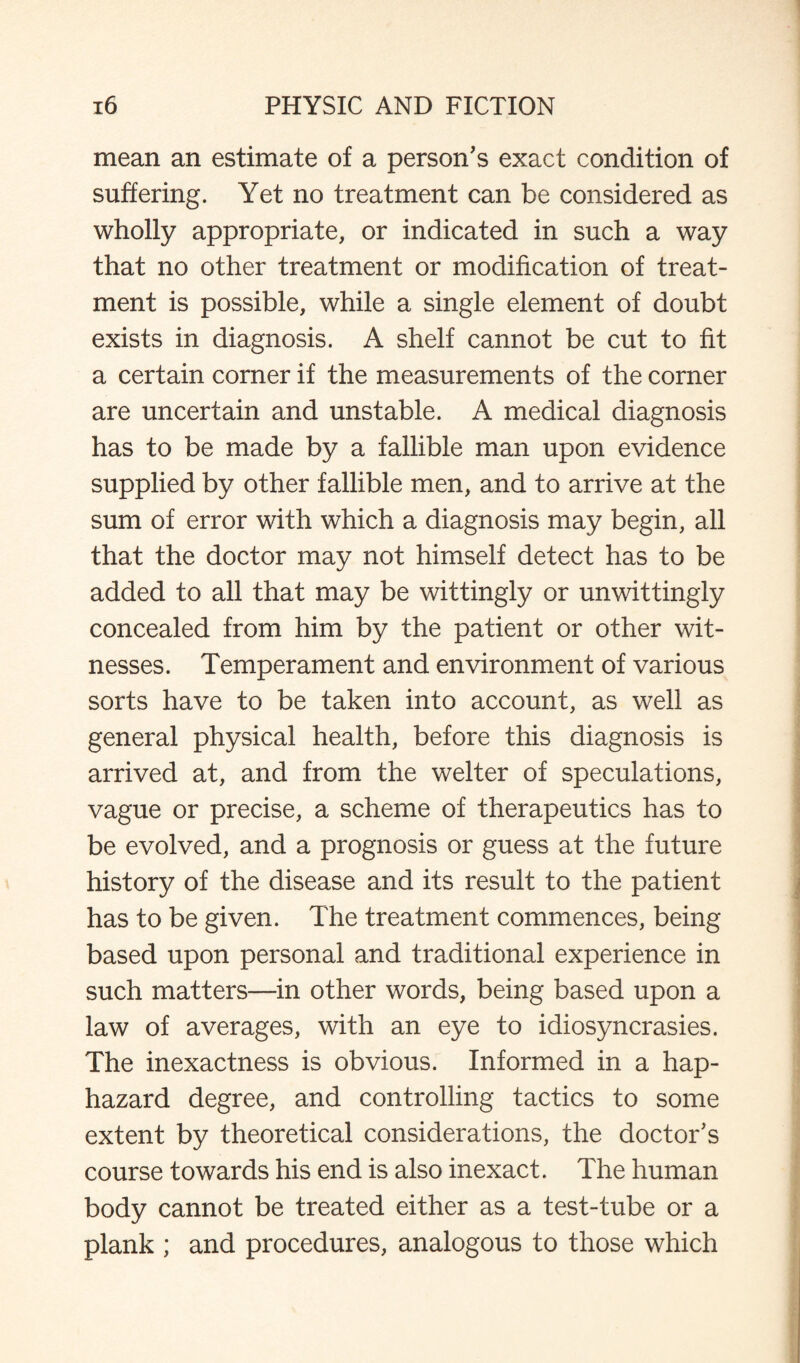 mean an estimate of a person's exact condition of suffering. Yet no treatment can be considered as wholly appropriate, or indicated in such a way that no other treatment or modification of treat¬ ment is possible, while a single element of doubt exists in diagnosis. A shelf cannot be cut to fit a certain corner if the measurements of the corner are uncertain and unstable. A medical diagnosis has to be made by a fallible man upon evidence supplied by other fallible men, and to arrive at the sum of error with which a diagnosis may begin, all that the doctor may not himself detect has to be added to all that may be wittingly or unwittingly concealed from him by the patient or other wit¬ nesses. Temperament and environment of various sorts have to be taken into account, as well as general physical health, before this diagnosis is arrived at, and from the welter of speculations, vague or precise, a scheme of therapeutics has to be evolved, and a prognosis or guess at the future history of the disease and its result to the patient has to be given. The treatment commences, being based upon personal and traditional experience in such matters—in other words, being based upon a law of averages, with an eye to idiosyncrasies. The inexactness is obvious. Informed in a hap¬ hazard degree, and controlling tactics to some extent by theoretical considerations, the doctor's course towards his end is also inexact. The human body cannot be treated either as a test-tube or a plank ; and procedures, analogous to those which