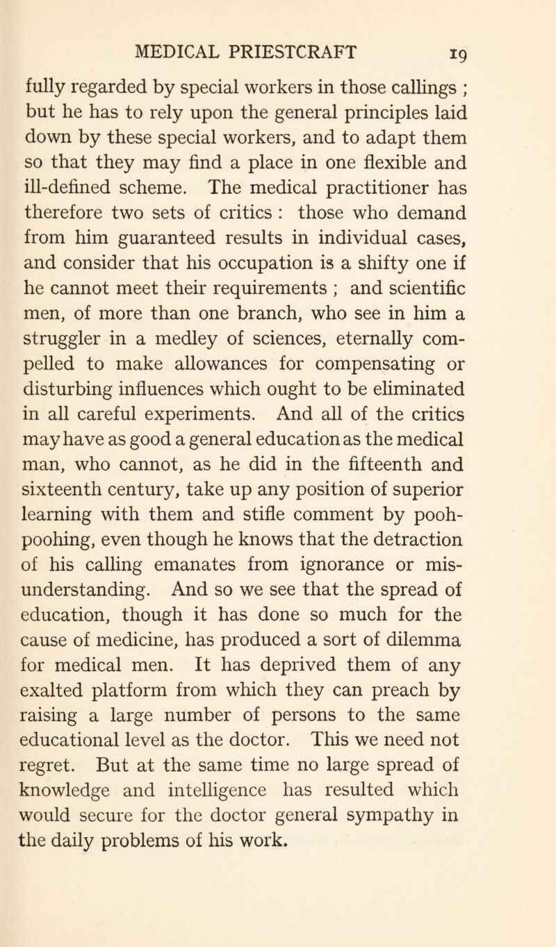 fully regarded by special workers in those callings ; but he has to rely upon the general principles laid down by these special workers, and to adapt them so that they may find a place in one flexible and ill-defined scheme. The medical practitioner has therefore two sets of critics : those who demand from him guaranteed results in individual cases, and consider that his occupation is a shifty one if he cannot meet their requirements ; and scientific men, of more than one branch, who see in him a struggler in a medley of sciences, eternally com¬ pelled to make allowances for compensating or disturbing influences which ought to be eliminated in all careful experiments. And all of the critics may have as good a general education as the medical man, who cannot, as he did in the fifteenth and sixteenth century, take up any position of superior learning with them and stifle comment by pooh- poohing, even though he knows that the detraction of his calling emanates from ignorance or mis¬ understanding. And so we see that the spread of education, though it has done so much for the cause of medicine, has produced a sort of dilemma for medical men. It has deprived them of any exalted platform from which they can preach by raising a large number of persons to the same educational level as the doctor. This we need not regret. But at the same time no large spread of knowledge and intelligence has resulted which would secure for the doctor general sympathy in the daily problems of his work.