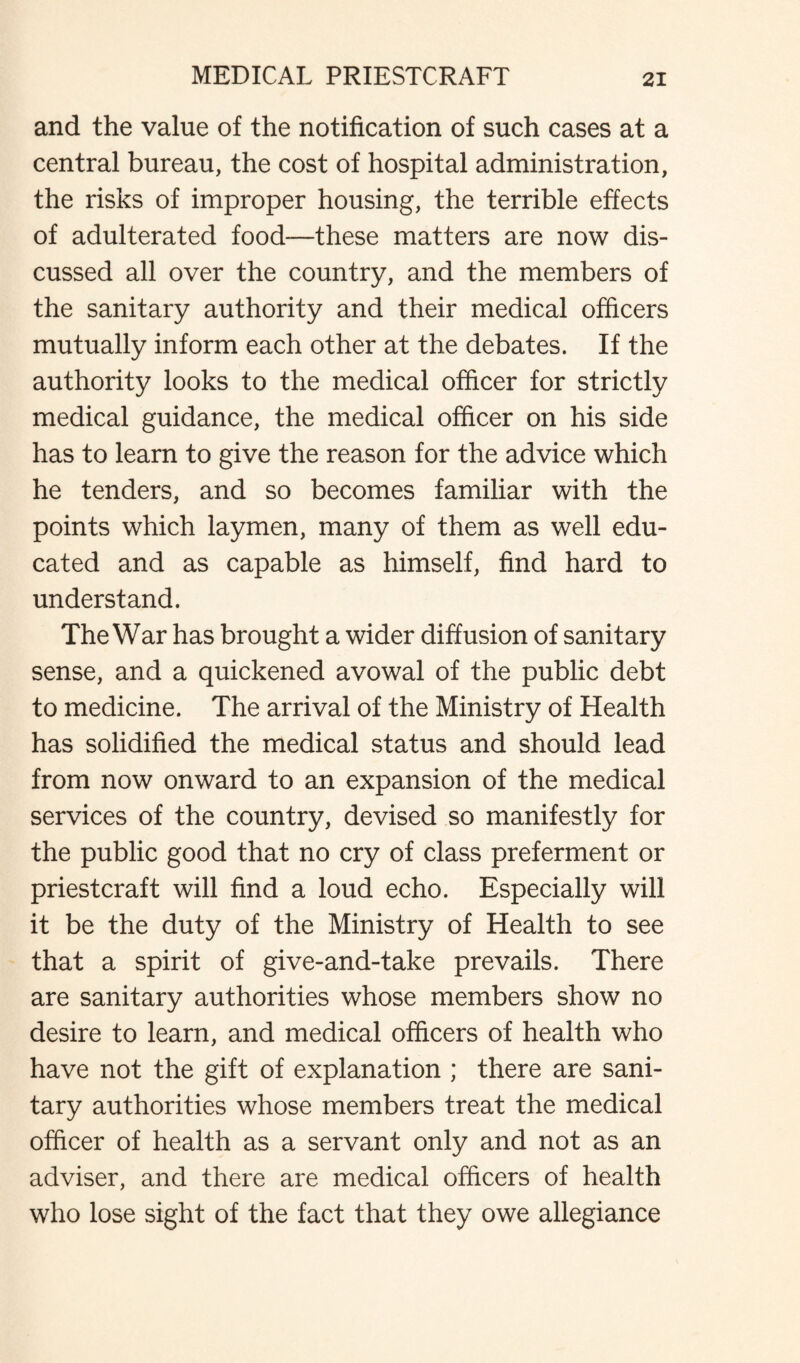 and the value of the notification of such cases at a central bureau, the cost of hospital administration, the risks of improper housing, the terrible effects of adulterated food—these matters are now dis¬ cussed all over the country, and the members of the sanitary authority and their medical officers mutually inform each other at the debates. If the authority looks to the medical officer for strictly medical guidance, the medical officer on his side has to learn to give the reason for the advice which he tenders, and so becomes familiar with the points which laymen, many of them as well edu¬ cated and as capable as himself, find hard to understand. The War has brought a wider diffusion of sanitary sense, and a quickened avowal of the public debt to medicine. The arrival of the Ministry of Health has solidified the medical status and should lead from now onward to an expansion of the medical services of the country, devised so manifestly for the public good that no cry of class preferment or priestcraft will find a loud echo. Especially will it be the duty of the Ministry of Health to see that a spirit of give-and-take prevails. There are sanitary authorities whose members show no desire to learn, and medical officers of health who have not the gift of explanation ; there are sani¬ tary authorities whose members treat the medical officer of health as a servant only and not as an adviser, and there are medical officers of health who lose sight of the fact that they owe allegiance