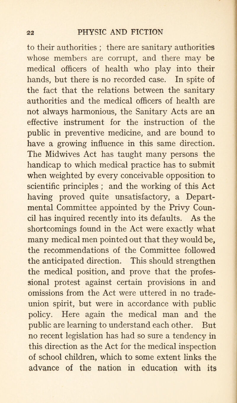 to their authorities ; there are sanitary authorities whose members are corrupt, and there may be medical officers of health who play into their hands, but there is no recorded case. In spite of the fact that the relations between the sanitary authorities and the medical officers of health are not always harmonious, the Sanitary Acts are an effective instrument for the instruction of the public in preventive medicine, and are bound to have a growing influence in this same direction. The Midwives Act has taught many persons the handicap to which medical practice has to submit when weighted by every conceivable opposition to scientific principles ; and the working of this Act having proved quite unsatisfactory, a Depart¬ mental Committee appointed by the Privy Coun¬ cil has inquired recently into its defaults. As the shortcomings found in the Act were exactly what many medical men pointed out that they would be, the recommendations of the Committee followed the anticipated direction. This should strengthen the medical position, and prove that the profes¬ sional protest against certain provisions in and omissions from the Act were uttered in no trade- union spirit, but were in accordance with public policy. Here again the medical man and the public are learning to understand each other. But no recent legislation has had so sure a tendency in this direction as the Act for the medical inspection of school children, which to some extent links the advance of the nation in education with its