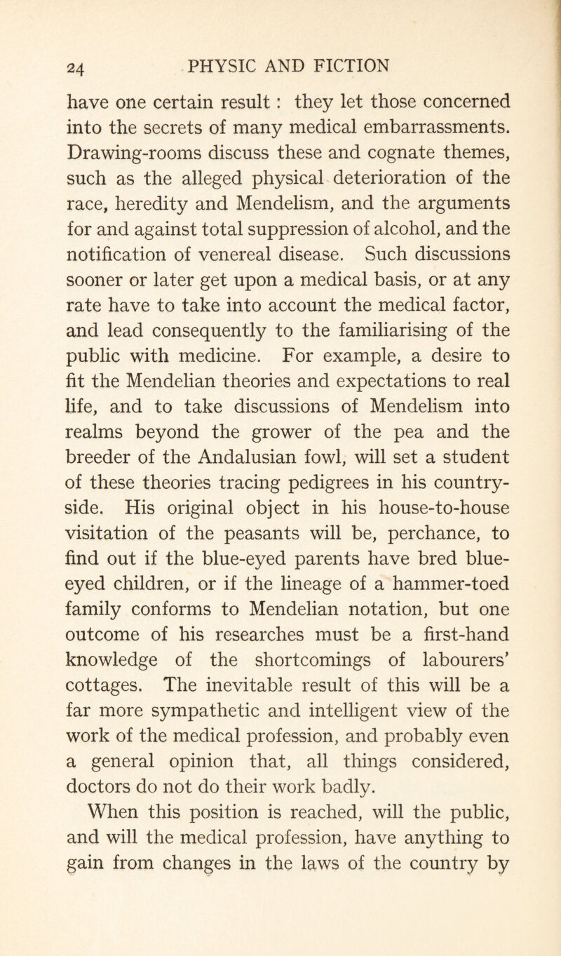 have one certain result: they let those concerned into the secrets of many medical embarrassments. Drawing-rooms discuss these and cognate themes, such as the alleged physical deterioration of the race, heredity and Mendelism, and the arguments for and against total suppression of alcohol, and the notification of venereal disease. Such discussions sooner or later get upon a medical basis, or at any rate have to take into account the medical factor, and lead consequently to the familiarising of the public with medicine. For example, a desire to fit the Mendelian theories and expectations to real life, and to take discussions of Mendelism into realms beyond the grower of the pea and the breeder of the Andalusian fowl, will set a student of these theories tracing pedigrees in his country¬ side. His original object in his house-to-house visitation of the peasants will be, perchance, to find out if the blue-eyed parents have bred blue¬ eyed children, or if the lineage of a hammer-toed family conforms to Mendelian notation, but one outcome of his researches must be a first-hand knowledge of the shortcomings of labourers’ cottages. The inevitable result of this will be a far more sympathetic and intelligent view of the work of the medical profession, and probably even a general opinion that, all things considered, doctors do not do their work badly. When this position is reached, will the public, and will the medical profession, have anything to gain from changes in the laws of the country by