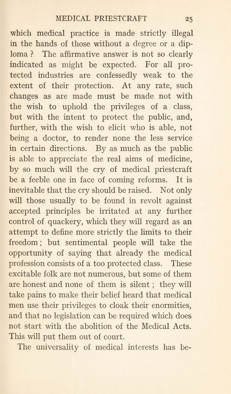 which medical practice is made strictly illegal in the hands of those without a degree or a dip¬ loma ? The affirmative answer is not so clearly indicated as might be expected. For all pro¬ tected industries are confessedly weak to the extent of their protection. At any rate, such changes as are made must be made not with the wish to uphold the privileges of a class, but with the intent to protect the public, and, further, with the wish to elicit who is able, not being a doctor, to render none the less service in certain directions. By as much as the public is able to appreciate the real aims of medicine, by so much will the cry of medical priestcraft be a feeble one in face of coming reforms. It is inevitable that the cry should be raised. Not only will those usually to be found in revolt against accepted principles be irritated at any further control of quackery, which they will regard as an attempt to define more strictly the limits to their freedom; but sentimental people will take the opportunity of saying that already the medical profession consists of a too protected class. These excitable folk are not numerous, but some of them are honest and none of them is silent; they will take pains to make their belief heard that medical men use their privileges to cloak their enormities, and that no legislation can be required which does not start with the abolition of the Medical Acts. This will put them out of court. The universality of medical interests has be-