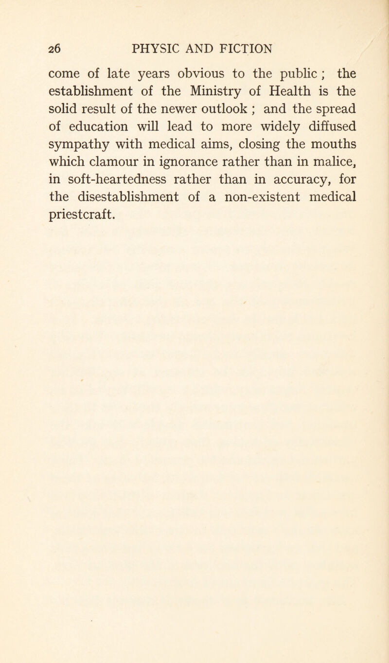 come of late years obvious to the public ; the establishment of the Ministry of Health is the solid result of the newer outlook ; and the spread of education will lead to more widely diffused sympathy with medical aims, closing the mouths which clamour in ignorance rather than in malice, in soft-heartedness rather than in accuracy, for the disestablishment of a non-existent medical priestcraft.