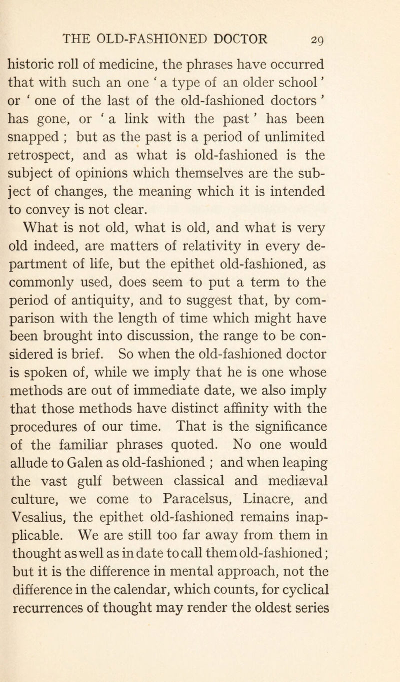 historic roll of medicine, the phrases have occurred that with such an one ‘ a type of an older school ' or ‘ one of the last of the old-fashioned doctors ’ has gone, or * a link with the past ’ has been snapped ; but as the past is a period of unlimited retrospect, and as what is old-fashioned is the subject of opinions which themselves are the sub¬ ject of changes, the meaning which it is intended to convey is not clear. What is not old, what is old, and what is very old indeed, are matters of relativity in every de¬ partment of life, but the epithet old-fashioned, as commonly used, does seem to put a term to the period of antiquity, and to suggest that, by com¬ parison with the length of time which might have been brought into discussion, the range to be con¬ sidered is brief. So when the old-fashioned doctor is spoken of, while we imply that he is one whose methods are out of immediate date, we also imply that those methods have distinct affinity with the procedures of our time. That is the significance of the familiar phrases quoted. No one would allude to Galen as old-fashioned ; and when leaping the vast gulf between classical and mediaeval culture, we come to Paracelsus, Linacre, and Vesalius, the epithet old-fashioned remains inap¬ plicable. We are still too far away from them in thought as well as in date to call them old-fashioned; but it is the difference in mental approach, not the difference in the calendar, which counts, for cyclical recurrences of thought may render the oldest series