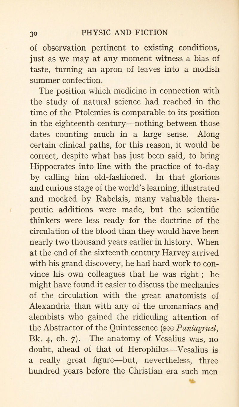 of observation pertinent to existing conditions, just as we may at any moment witness a bias of taste, turning an apron of leaves into a modish summer confection. The position which medicine in connection with the study of natural science had reached in the time of the Ptolemies is comparable to its position in the eighteenth century—nothing between those dates counting much in a large sense. Along certain clinical paths, for this reason, it would be correct, despite what has just been said, to bring Hippocrates into line with the practice of to-day by calling him old-fashioned. In that glorious and curious stage of the world's learning, illustrated and mocked by Rabelais, many valuable thera¬ peutic additions were made, but the scientific thinkers were less ready for the doctrine of the circulation of the blood than they would have been nearly two thousand years earlier in history. When at the end of the sixteenth century Harvey arrived with his grand discovery, he had hard work to con¬ vince his own colleagues that he was right; he might have found it easier to discuss the mechanics of the circulation with the great anatomists of Alexandria than with any of the uromaniacs and alembists who gained the ridiculing attention of the Abstractor of the Quintessence (see Pantagruel, Bk. 4, ch. 7). The anatomy of Vesalius was, no doubt, ahead of that of Herophilus—Vesalius is a really great figure—but, nevertheless, three hundred years before the Christian era such men