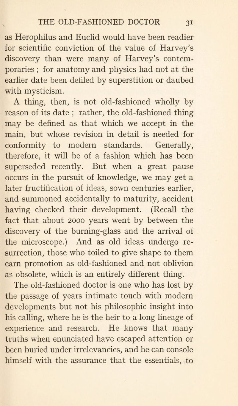 as Herophilus and Euclid would have been readier for scientific conviction of the value of Harvey's discovery than were many of Harvey’s contem¬ poraries ; for anatomy and physics had not at the earlier date been defiled by superstition or daubed with mysticism. A thing, then, is not old-fashioned wholly by reason of its date ; rather, the old-fashioned thing may be defined as that which we accept in the main, but whose revision in detail is needed for conformity to modern standards. Generally, therefore, it will be of a fashion which has been superseded recently. But when a great pause occurs in the pursuit of knowledge, we may get a later fructification of ideas, sown centuries earlier, and summoned accidentally to maturity, accident having checked their development. (Recall the fact that about 2000 years went by between the discovery of the burning-glass and the arrival of the microscope.) And as old ideas undergo re¬ surrection, those who toiled to give shape to them earn promotion as old-fashioned and not oblivion as obsolete, which is an entirely different thing. The old-fashioned doctor is one who has lost by the passage of years intimate touch with modern developments but not his philosophic insight into his calling, where he is the heir to a long lineage of experience and research. He knows that many truths when enunciated have escaped attention or been buried under irrelevancies, and he can console himself with the assurance that the essentials, to