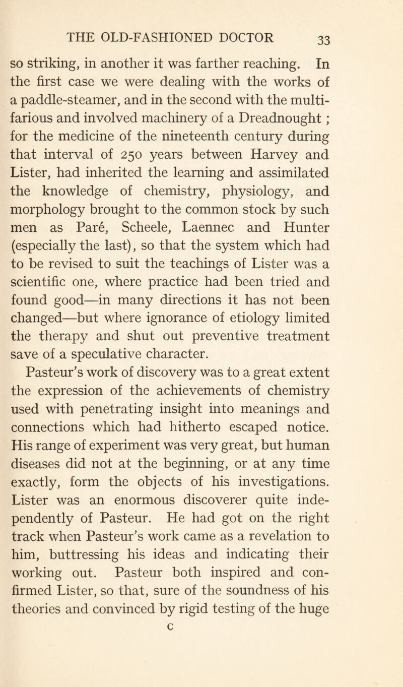 so striking, in another it was farther reaching. In the first case we were dealing with the works of a paddle-steamer, and in the second with the multi¬ farious and involved machinery of a Dreadnought; for the medicine of the nineteenth century during that interval of 250 years between Harvey and Lister, had inherited the learning and assimilated the knowledge of chemistry, physiology, and morphology brought to the common stock by such men as Pare, Scheele, Laennec and Hunter (especially the last), so that the system which had to be revised to suit the teachings of Lister was a scientific one, where practice had been tried and found good—in many directions it has not been changed—but where ignorance of etiology limited the therapy and shut out preventive treatment save of a speculative character. Pasteur’s work of discovery was to a great extent the expression of the achievements of chemistry used with penetrating insight into meanings and connections which had hitherto escaped notice. His range of experiment was very great, but human diseases did not at the beginning, or at any time exactly, form the objects of his investigations. Lister was an enormous discoverer quite inde¬ pendently of Pasteur. He had got on the right track when Pasteur’s work came as a revelation to him, buttressing his ideas and indicating their working out. Pasteur both inspired and con¬ firmed Lister, so that, sure of the soundness of his theories and convinced by rigid testing of the huge