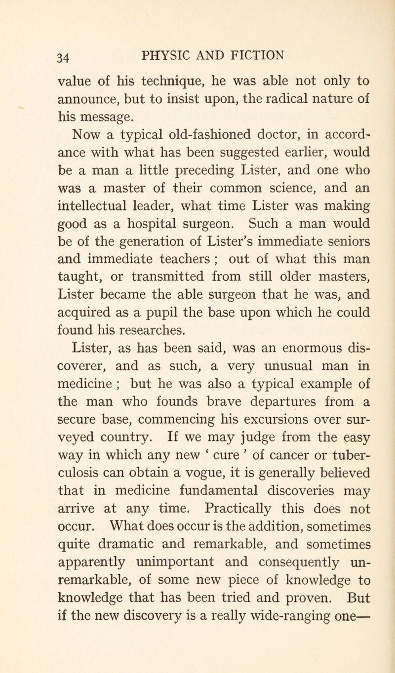 value of his technique, he was able not only to announce, but to insist upon, the radical nature of his message. Now a typical old-fashioned doctor, in accord¬ ance with what has been suggested earlier, would be a man a little preceding Lister, and one who was a master of their common science, and an intellectual leader, what time Lister was making good as a hospital surgeon. Such a man would be of the generation of Lister's immediate seniors and immediate teachers ; out of what this man taught, or transmitted from still older masters, Lister became the able surgeon that he was, and acquired as a pupil the base upon which he could found his researches. Lister, as has been said, was an enormous dis¬ coverer, and as such, a very unusual man in medicine ; but he was also a typical example of the man who founds brave departures from a secure base, commencing his excursions over sur¬ veyed country. If we may judge from the easy way in which any new 4 cure ’ of cancer or tuber¬ culosis can obtain a vogue, it is generally believed that in medicine fundamental discoveries may arrive at any time. Practically this does not occur. What does occur is the addition, sometimes quite dramatic and remarkable, and sometimes apparently unimportant and consequently un¬ remarkable, of some new piece of knowledge to knowledge that has been tried and proven. But if the new discovery is a really wide-ranging one—