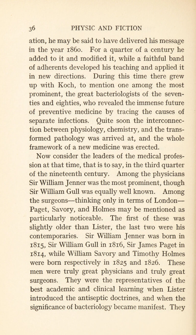 ation, he may be said to have delivered his message in the year i860. For a quarter of a century he added to it and modified it, while a faithful band of adherents developed his teaching and applied it in new directions. During this time there grew up with Koch, to mention one among the most prominent, the great bacteriologists of the seven¬ ties and eighties, who revealed the immense future of preventive medicine by tracing the causes of separate infections. Quite soon the interconnec¬ tion between physiology, chemistry, and the trans¬ formed pathology was arrived at, and the whole framework of a new medicine was erected. Now consider the leaders of the medical profes¬ sion at that time, that is to say, in the third quarter of the nineteenth century. Among the physicians Sir William Jenner was the most prominent, though Sir William Gull was equally well known. Among the surgeons—thinking only in terms of London— Paget, Savory, and Holmes may be mentioned as particularly noticeable. The first of these was slightly older than Lister, the last two were his contemporaries. Sir William Jenner was born in 1815, Sir William Gull in 1816, Sir James Paget in 1814, while William Savory and Timothy Holmes were born respectively in 1825 and 1826. These men were truly great physicians and truly great surgeons. They were the representatives of the best academic and clinical learning when Lister introduced the antiseptic doctrines, and when the significance of bacteriology became manifest. They