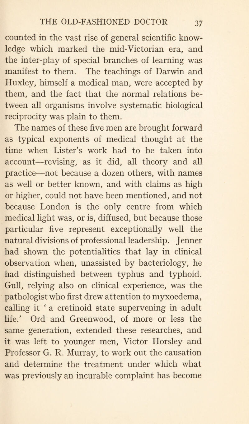 counted in the vast rise of general scientific know¬ ledge which marked the mid-Victorian era, and the inter-play of special branches of learning was manifest to them. The teachings of Darwin and Huxley, himself a medical man, were accepted by them, and the fact that the normal relations be¬ tween all organisms involve systematic biological reciprocity was plain to them. The names of these five men are brought forward as typical exponents of medical thought at the time when Lister’s work had to be taken into account—revising, as it did, all theory and all practice—not because a dozen others, with names as well or better known, and with claims as high or higher, could not have been mentioned, and not because London is the only centre from which medical light was, or is, diffused, but because those particular five represent exceptionally well the natural divisions of professional leadership. Jenner had shown the potentialities that lay in clinical observation when, unassisted by bacteriology, he had distinguished between typhus and typhoid. Gull, relying also on clinical experience, was the pathologist who first drew attention to myxoedema, calling it ‘ a cretinoid state supervening in adult life.’ Ord and Greenwood, of more or less the same generation, extended these researches, and it was left to younger men, Victor Horsley and Professor G. R. Murray, to work out the causation and determine the treatment under which what was previously an incurable complaint has become