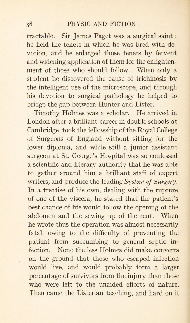 tractable. Sir James Paget was a surgical saint; he held the tenets in which he was bred with de¬ votion, and he enlarged those tenets by fervent and widening application of them for the enlighten¬ ment of those who should follow. When only a student he discovered the cause of trichinosis by the intelligent use of the microscope, and through his devotion to surgical pathology he helped to bridge the gap between Hunter and Lister. Timothy Holmes was a scholar. He arrived in London after a brilliant career in double schools at Cambridge, took the fellowship of the Royal College of Surgeons of England without sitting for the lower diploma, and while still a junior assistant surgeon at St. George's Hospital was so confessed a scientific and literary authority that he was able to gather around him a brilliant staff of expert writers, and produce the leading System of Surgery. In a treatise of his own, dealing with the rupture of one of the viscera, he stated that the patient's best chance of life would follow the opening of the abdomen and the sewing up of the rent. When he wrote thus the operation was almost necessarily fatal, owing to the difficulty of preventing the patient from succumbing to general septic in¬ fection. None the less Holmes did make converts on the ground that those who escaped infection would live, and would probably form a larger percentage of survivors from the injury than those who were left to the unaided efforts of nature. Then came the Listerian teaching, and hard on it