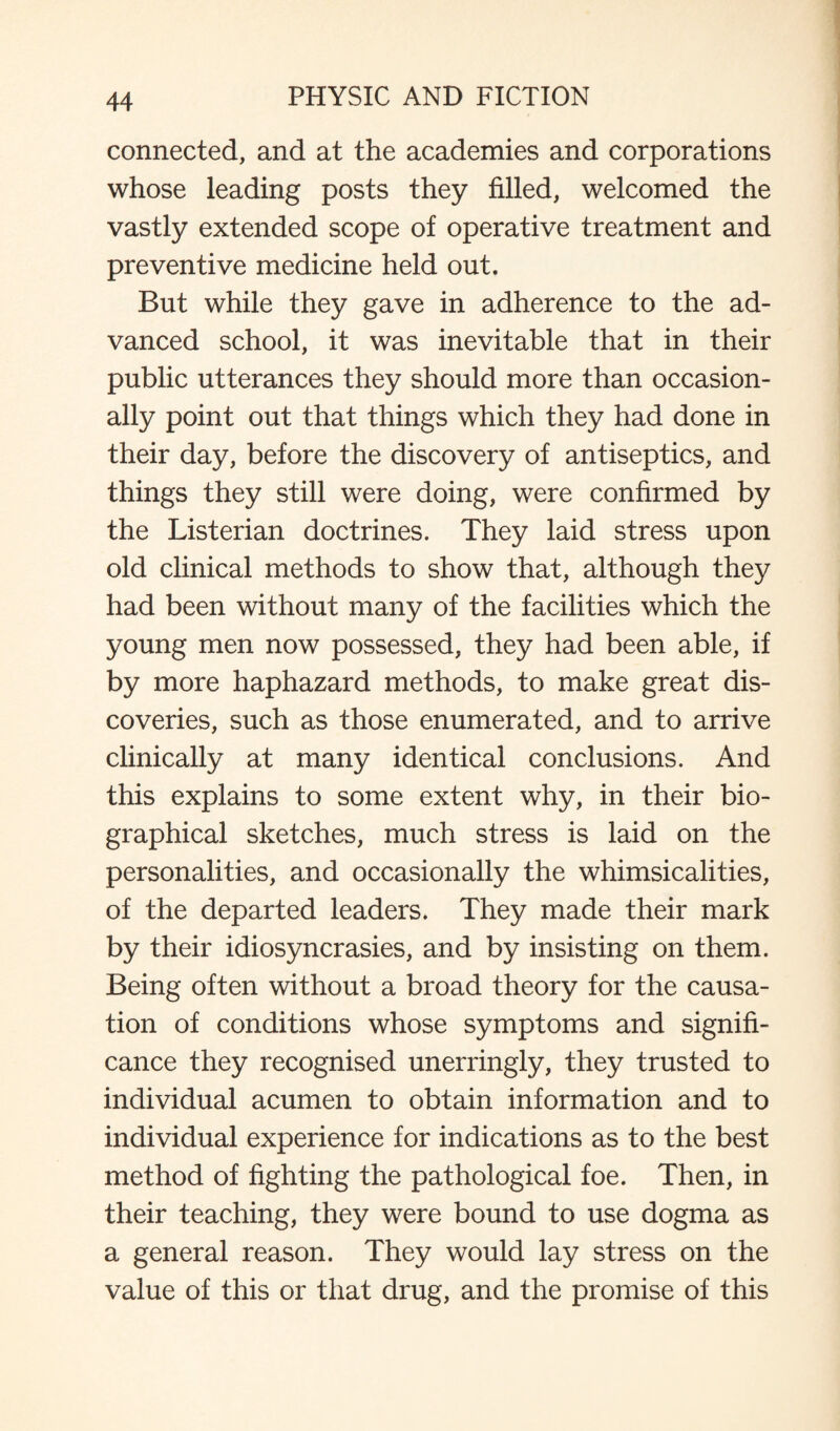 connected, and at the academies and corporations whose leading posts they filled, welcomed the vastly extended scope of operative treatment and preventive medicine held out. But while they gave in adherence to the ad¬ vanced school, it was inevitable that in their public utterances they should more than occasion¬ ally point out that things which they had done in their day, before the discovery of antiseptics, and things they still were doing, were confirmed by the Listerian doctrines. They laid stress upon old clinical methods to show that, although they had been without many of the facilities which the young men now possessed, they had been able, if by more haphazard methods, to make great dis¬ coveries, such as those enumerated, and to arrive clinically at many identical conclusions. And this explains to some extent why, in their bio¬ graphical sketches, much stress is laid on the personalities, and occasionally the whimsicalities, of the departed leaders. They made their mark by their idiosyncrasies, and by insisting on them. Being often without a broad theory for the causa¬ tion of conditions whose symptoms and signifi¬ cance they recognised unerringly, they trusted to individual acumen to obtain information and to individual experience for indications as to the best method of fighting the pathological foe. Then, in their teaching, they were bound to use dogma as a general reason. They would lay stress on the value of this or that drug, and the promise of this