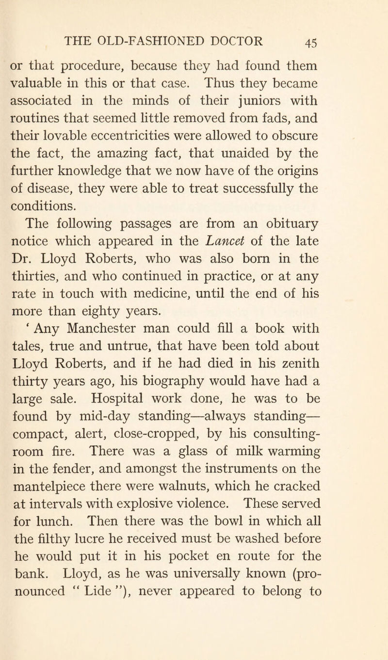 or that procedure, because they had found them valuable in this or that case. Thus they became associated in the minds of their juniors with routines that seemed little removed from fads, and their lovable eccentricities were allowed to obscure the fact, the amazing fact, that unaided by the further knowledge that we now have of the origins of disease, they were able to treat successfully the conditions. The following passages are from an obituary notice which appeared in the Lancet of the late Dr. Lloyd Roberts, who was also born in the thirties, and who continued in practice, or at any rate in touch with medicine, until the end of his more than eighty years. ‘ Any Manchester man could fill a book with tales, true and untrue, that have been told about Lloyd Roberts, and if he had died in his zenith thirty years ago, his biography would have had a large sale. Hospital work done, he was to be found by mid-day standing—always standing— compact, alert, close-cropped, by his consulting- room fire. There was a glass of milk warming in the fender, and amongst the instruments on the mantelpiece there were walnuts, which he cracked at intervals with explosive violence. These served for lunch. Then there was the bowl in which all the filthy lucre he received must be washed before he would put it in his pocket en route for the bank. Lloyd, as he was universally known (pro¬ nounced “ Lide ”), never appeared to belong to