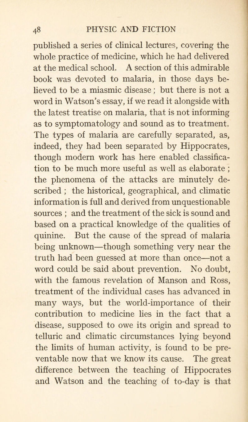published a series of clinical lectures, covering the whole practice of medicine, which he had delivered at the medical school. A section of this admirable book was devoted to malaria, in those days be¬ lieved to be a miasmic disease; but there is not a word in Watson's essay, if we read it alongside with the latest treatise on malaria, that is not informing as to symptomatology and sound as to treatment. The types of malaria are carefully separated, as, indeed, they had been separated by Hippocrates, though modern work has here enabled classifica¬ tion to be much more useful as well as elaborate ; the phenomena of the attacks are minutely de¬ scribed ; the historical, geographical, and climatic information is full and derived from unquestionable sources ; and the treatment of the sick is sound and based on a practical knowledge of the qualities of quinine. But the cause of the spread of malaria being unknown—though something very near the truth had been guessed at more than once—not a word could be said about prevention. No doubt, with the famous revelation of Manson and Ross, treatment of the individual cases has advanced in many ways, but the world-importance of their contribution to medicine lies in the fact that a disease, supposed to owe its origin and spread to telluric and climatic circumstances lying beyond the limits of human activity, is found to be pre¬ ventable now that we know its cause. The great difference between the teaching of Hippocrates and Watson and the teaching of to-day is that